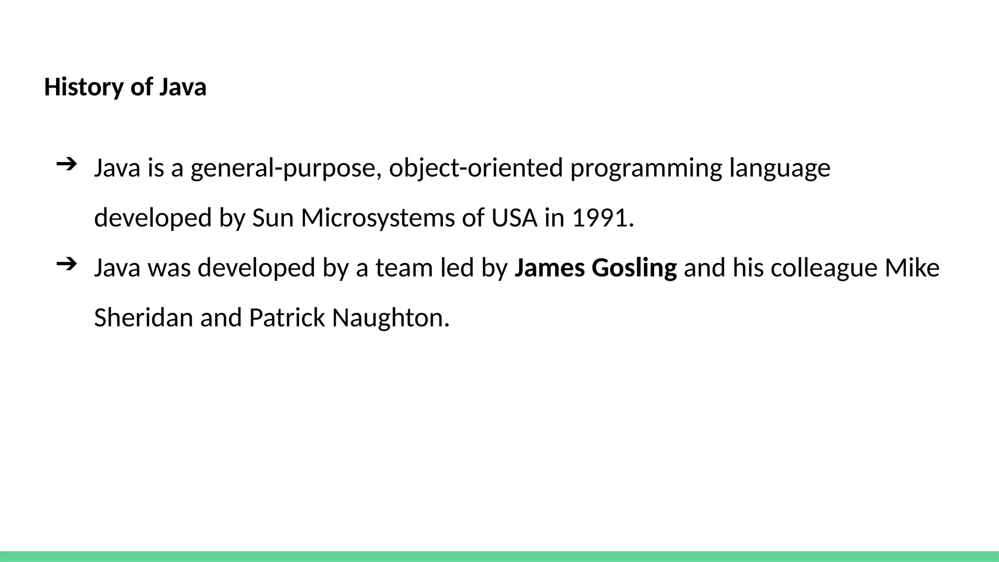 History of Java
➔ Java is a general-purpose, object-oriented programming language
developed by Sun Microsystems of USA in 1991.
➔ Java was developed by a team led by James Gosling and his colleague Mike
Sheridan and Patrick Naughton.
 