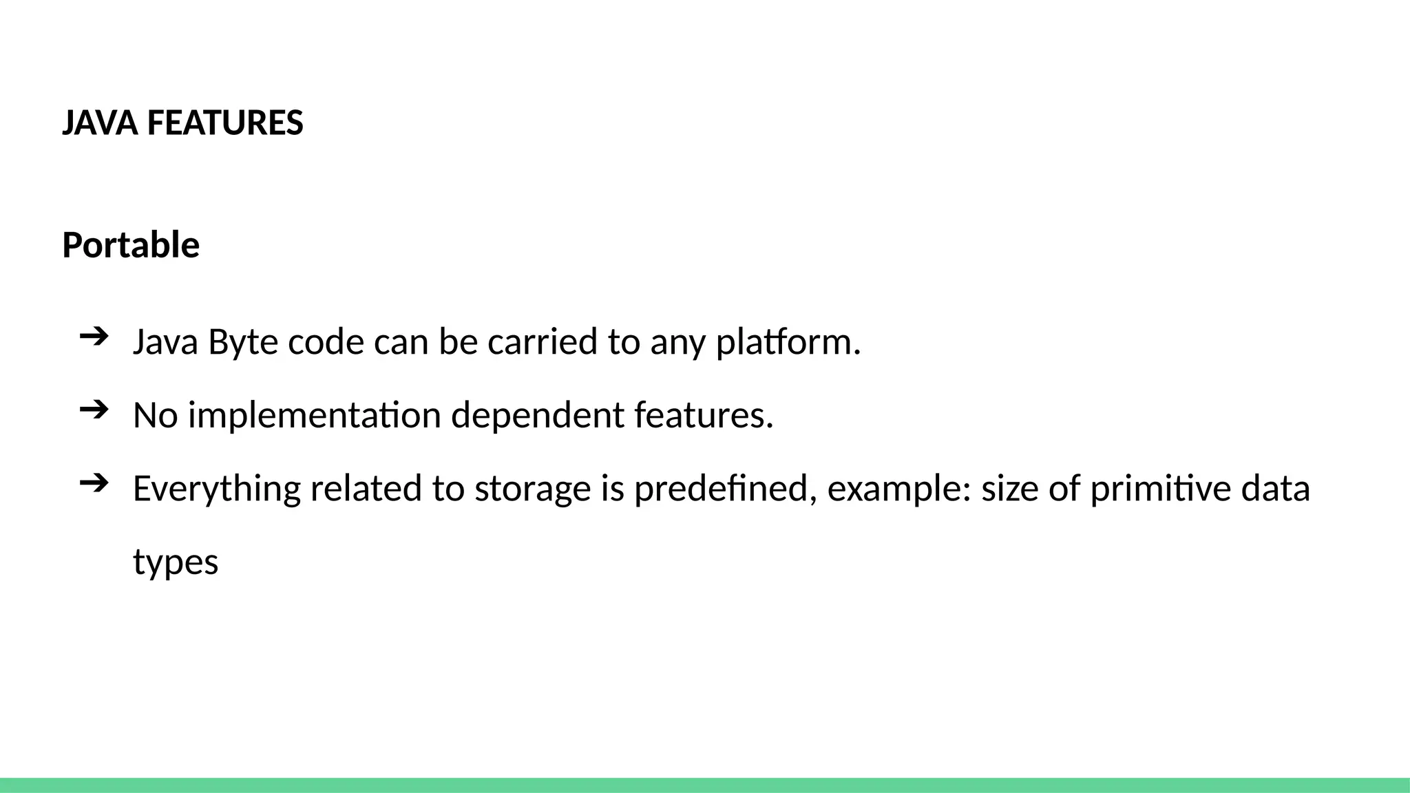 JAVA FEATURES
Portable
➔ Java Byte code can be carried to any platform.
➔ No implementation dependent features.
➔ Everything related to storage is predefined, example: size of primitive data
types
 