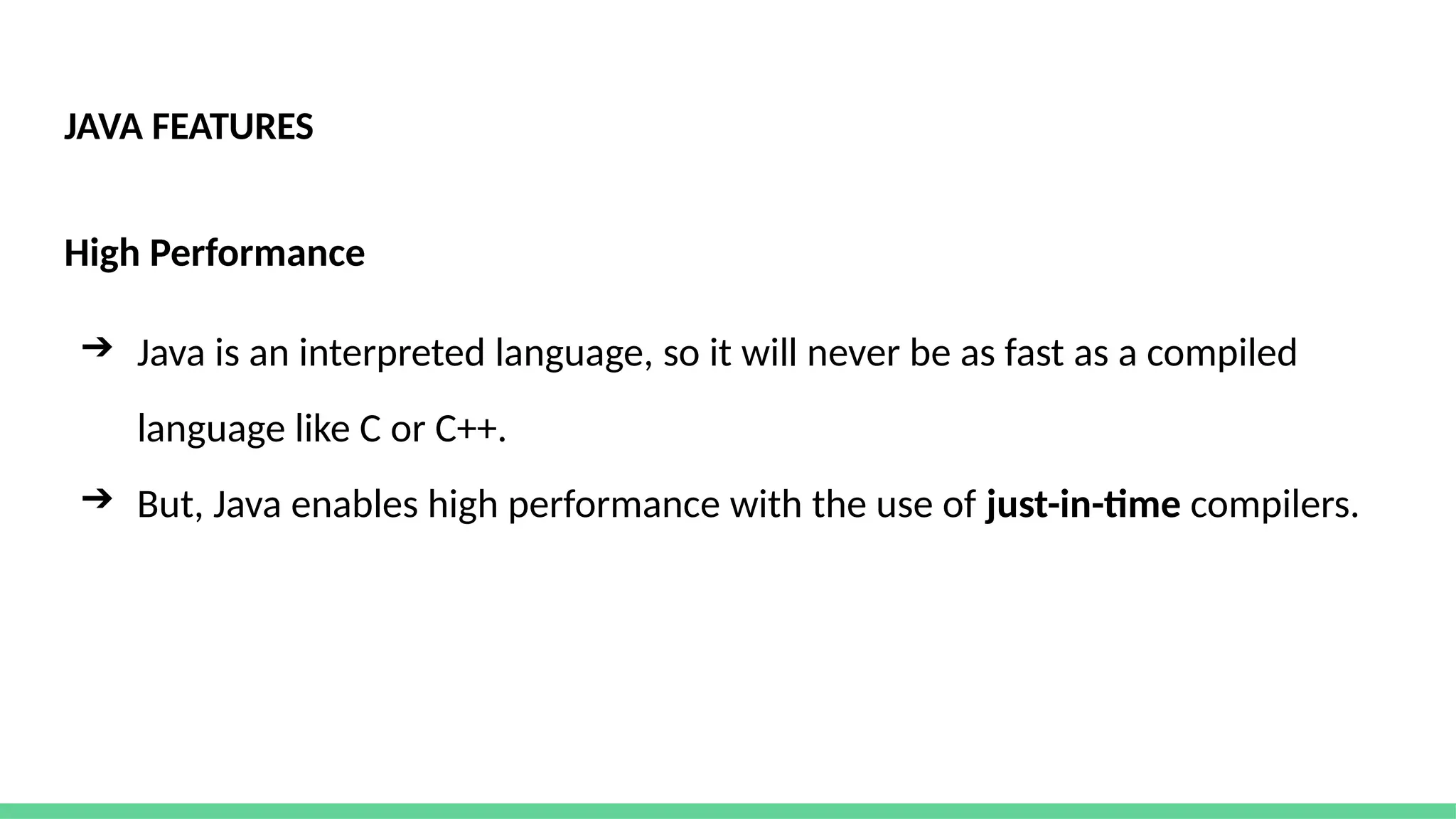 JAVA FEATURES
High Performance
➔ Java is an interpreted language, so it will never be as fast as a compiled
language like C or C++.
➔ But, Java enables high performance with the use of just-in-time compilers.
 