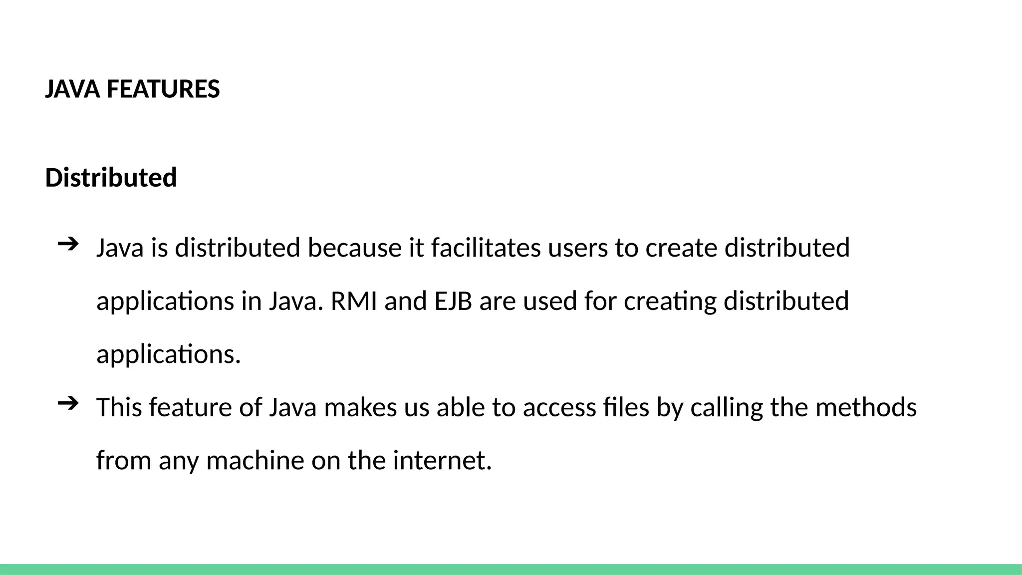 JAVA FEATURES
Distributed
➔ Java is distributed because it facilitates users to create distributed
applications in Java. RMI and EJB are used for creating distributed
applications.
➔ This feature of Java makes us able to access files by calling the methods
from any machine on the internet.
 