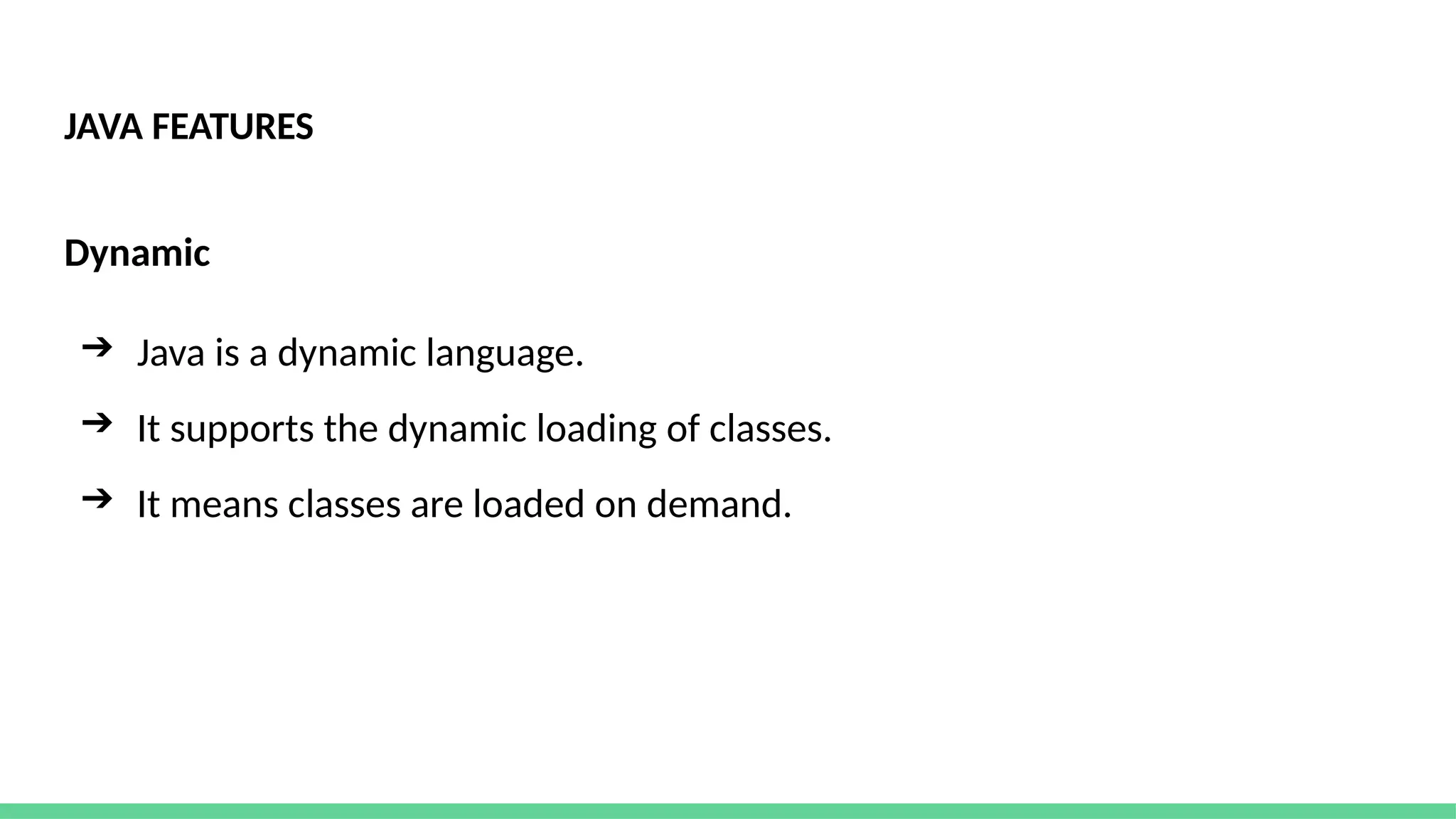 JAVA FEATURES
Dynamic
➔ Java is a dynamic language.
➔ It supports the dynamic loading of classes.
➔ It means classes are loaded on demand.
 