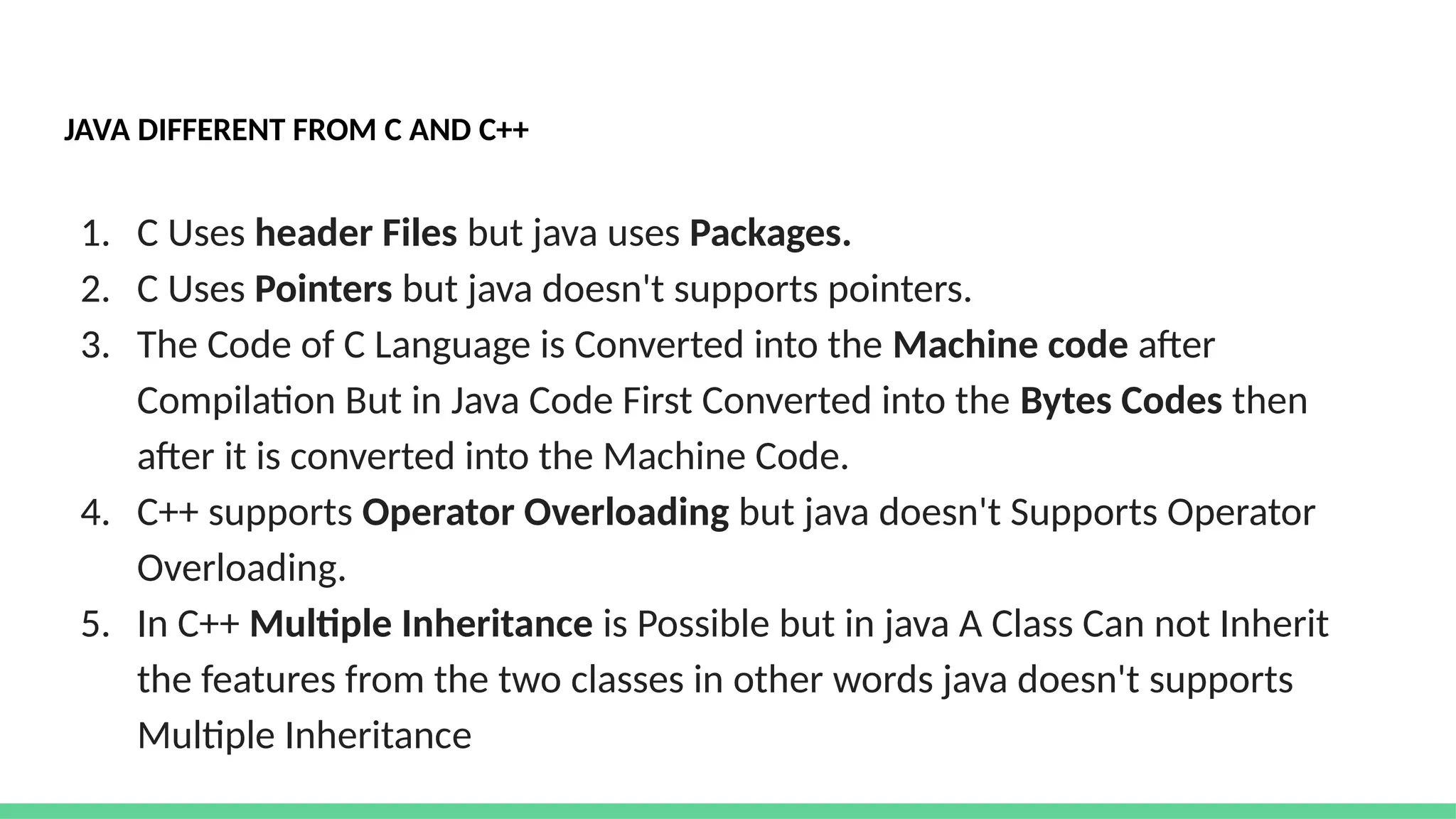 JAVA DIFFERENT FROM C AND C++
1. C Uses header Files but java uses Packages.
2. C Uses Pointers but java doesn't supports pointers.
3. The Code of C Language is Converted into the Machine code after
Compilation But in Java Code First Converted into the Bytes Codes then
after it is converted into the Machine Code.
4. C++ supports Operator Overloading but java doesn't Supports Operator
Overloading.
5. In C++ Multiple Inheritance is Possible but in java A Class Can not Inherit
the features from the two classes in other words java doesn't supports
Multiple Inheritance
 