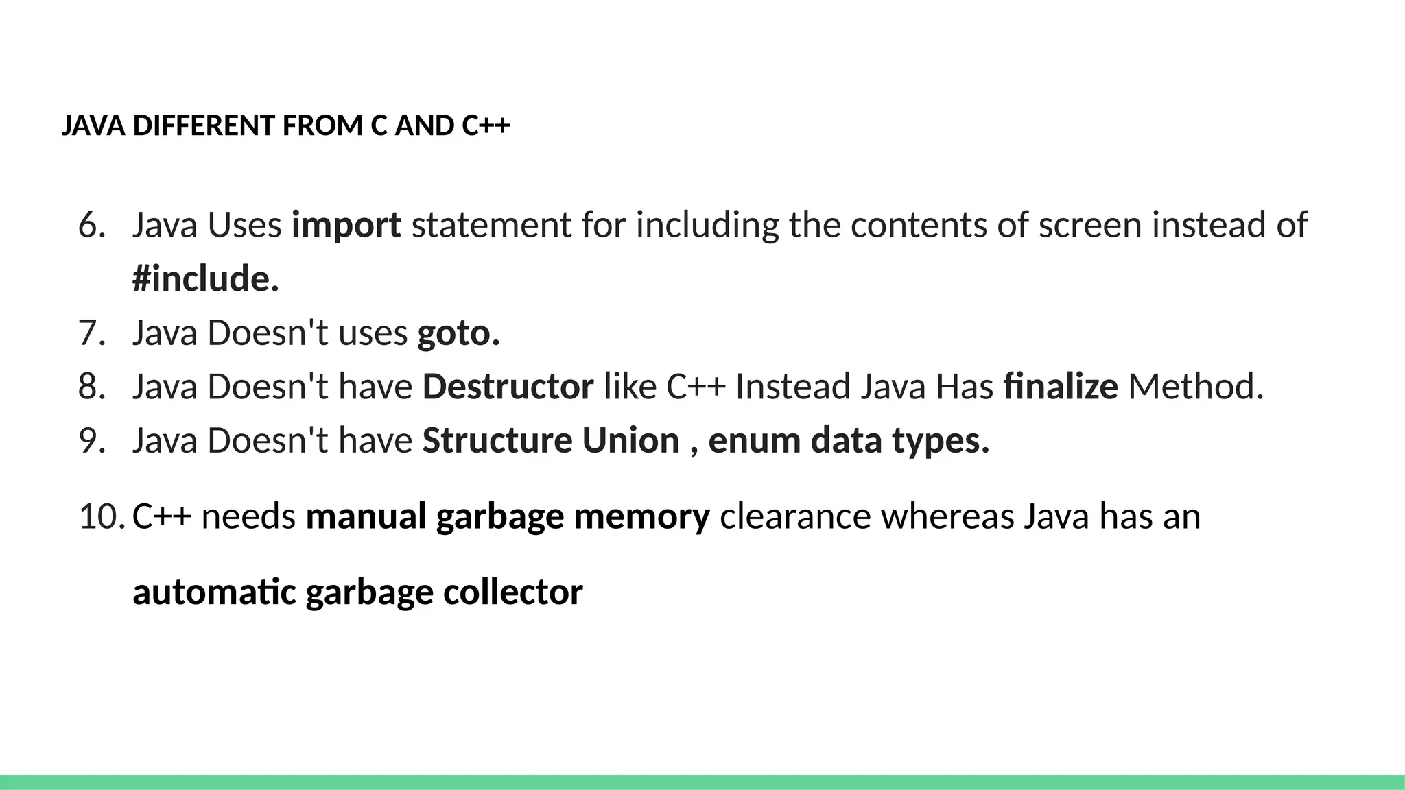 JAVA DIFFERENT FROM C AND C++
6. Java Uses import statement for including the contents of screen instead of
#include.
7. Java Doesn't uses goto.
8. Java Doesn't have Destructor like C++ Instead Java Has finalize Method.
9. Java Doesn't have Structure Union , enum data types.
10.C++ needs manual garbage memory clearance whereas Java has an
automatic garbage collector
 