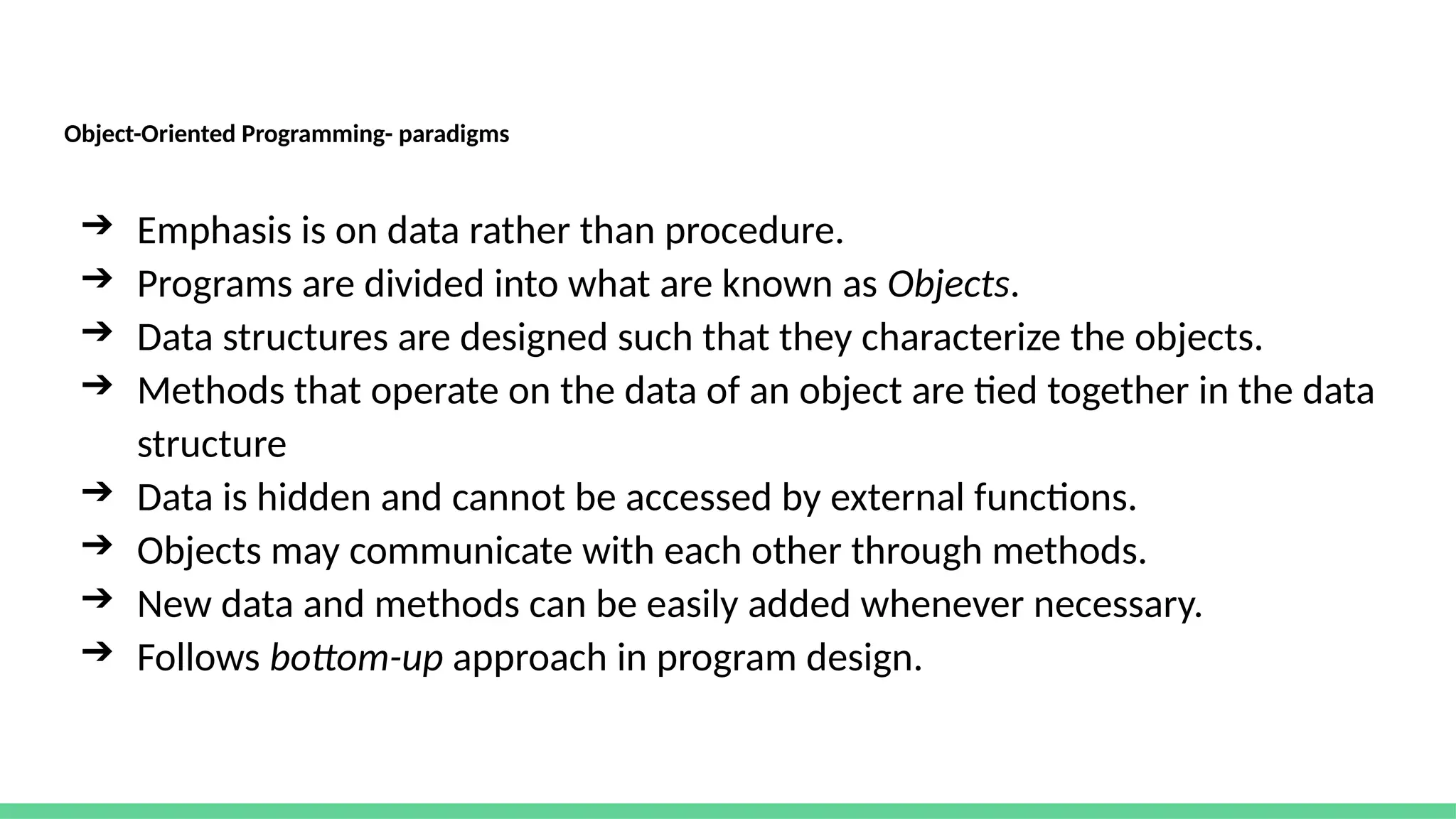Object-Oriented Programming- paradigms
➔ Emphasis is on data rather than procedure.
➔ Programs are divided into what are known as Objects.
➔ Data structures are designed such that they characterize the objects.
➔ Methods that operate on the data of an object are tied together in the data
structure
➔ Data is hidden and cannot be accessed by external functions.
➔ Objects may communicate with each other through methods.
➔ New data and methods can be easily added whenever necessary.
➔ Follows bottom-up approach in program design.
 
