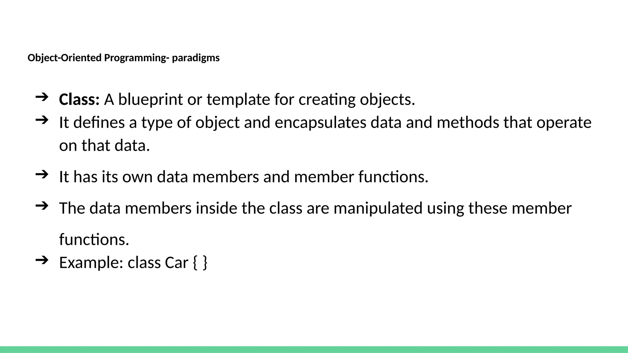 Object-Oriented Programming- paradigms
➔ Class: A blueprint or template for creating objects.
➔ It defines a type of object and encapsulates data and methods that operate
on that data.
➔ It has its own data members and member functions.
➔ The data members inside the class are manipulated using these member
functions.
➔ Example: class Car { }
 
