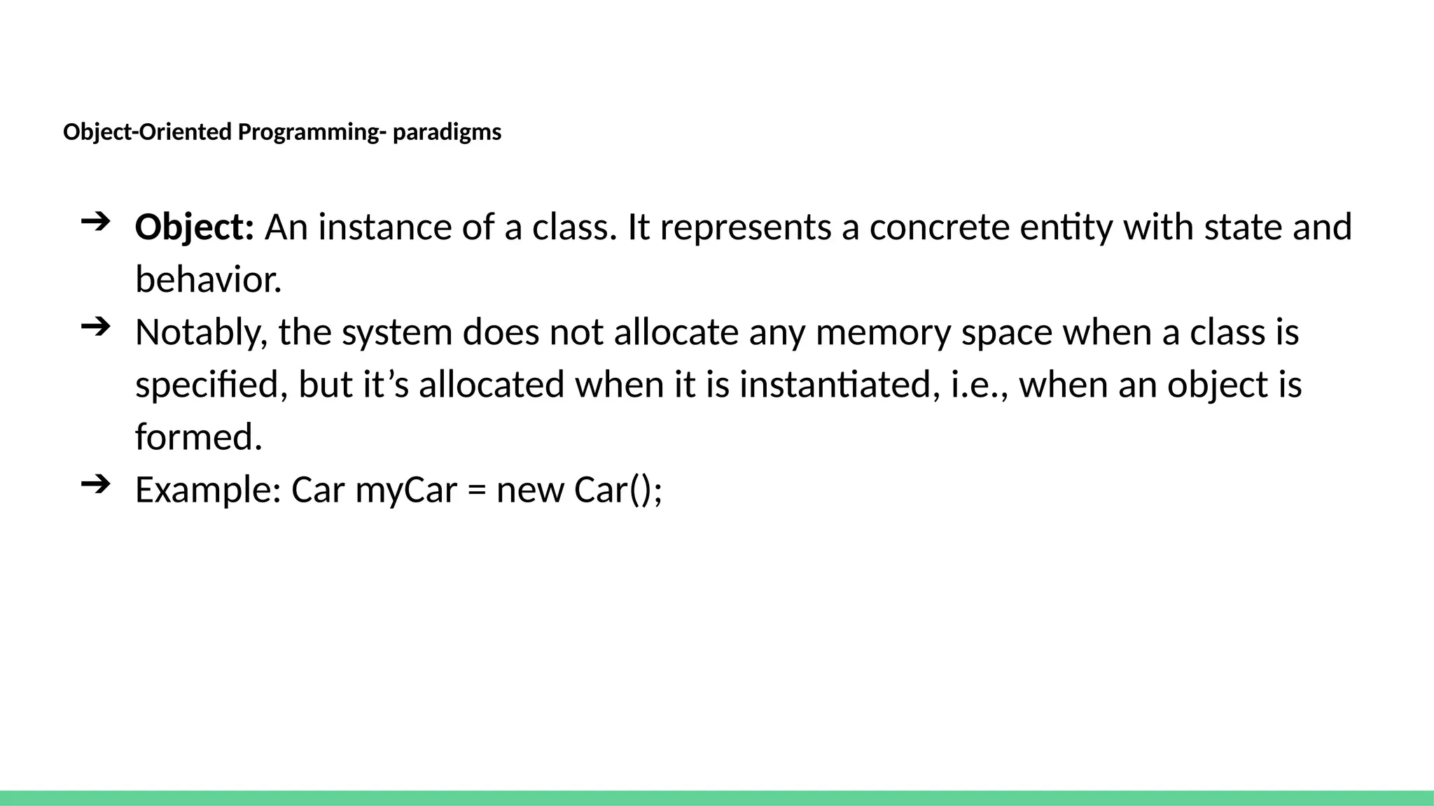Object-Oriented Programming- paradigms
➔ Object: An instance of a class. It represents a concrete entity with state and
behavior.
➔ Notably, the system does not allocate any memory space when a class is
specified, but it’s allocated when it is instantiated, i.e., when an object is
formed.
➔ Example: Car myCar = new Car();
 