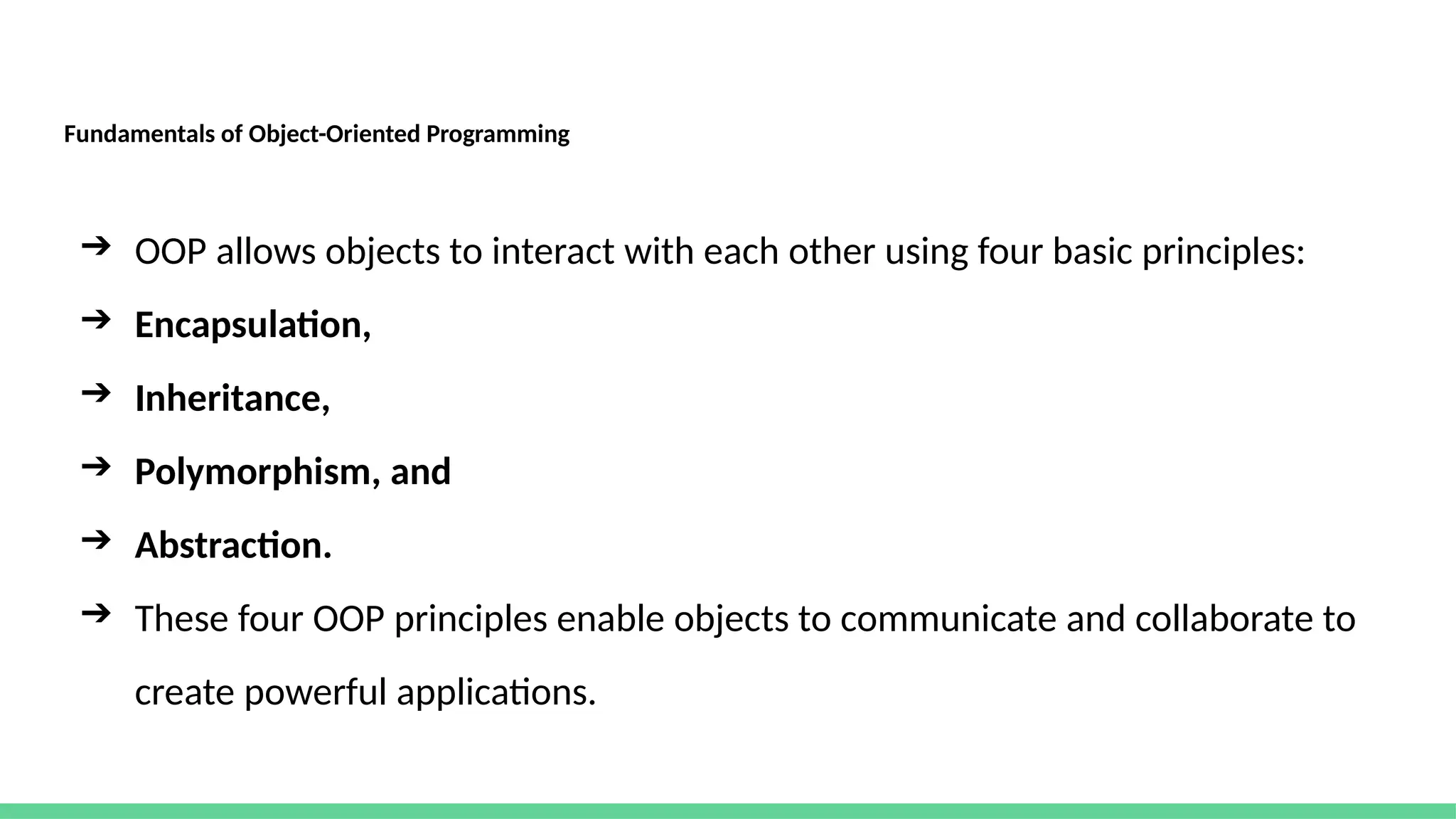 Fundamentals of Object-Oriented Programming
➔ OOP allows objects to interact with each other using four basic principles:
➔ Encapsulation,
➔ Inheritance,
➔ Polymorphism, and
➔ Abstraction.
➔ These four OOP principles enable objects to communicate and collaborate to
create powerful applications.
 