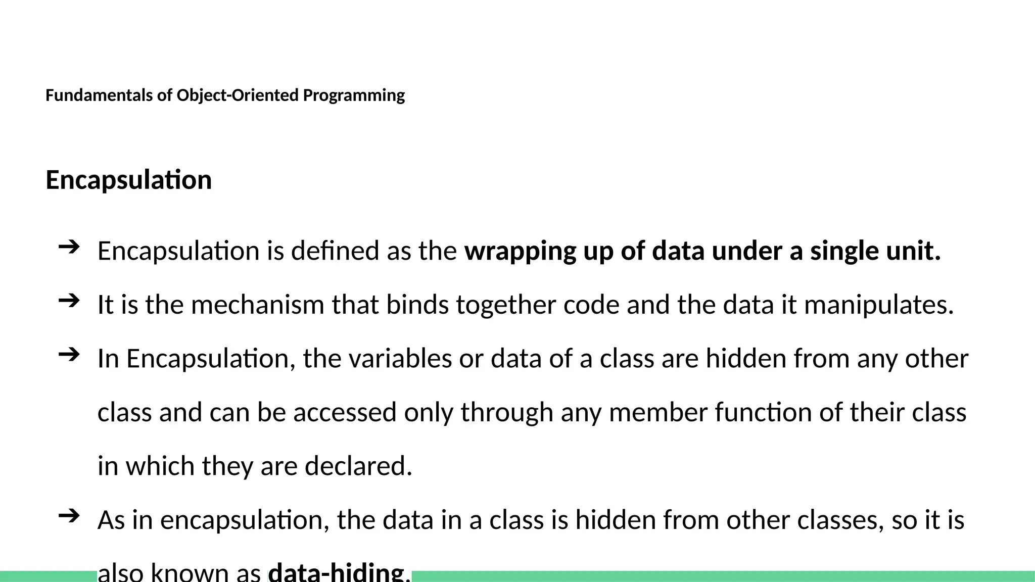 Fundamentals of Object-Oriented Programming
Encapsulation
➔ Encapsulation is defined as the wrapping up of data under a single unit.
➔ It is the mechanism that binds together code and the data it manipulates.
➔ In Encapsulation, the variables or data of a class are hidden from any other
class and can be accessed only through any member function of their class
in which they are declared.
➔ As in encapsulation, the data in a class is hidden from other classes, so it is
 