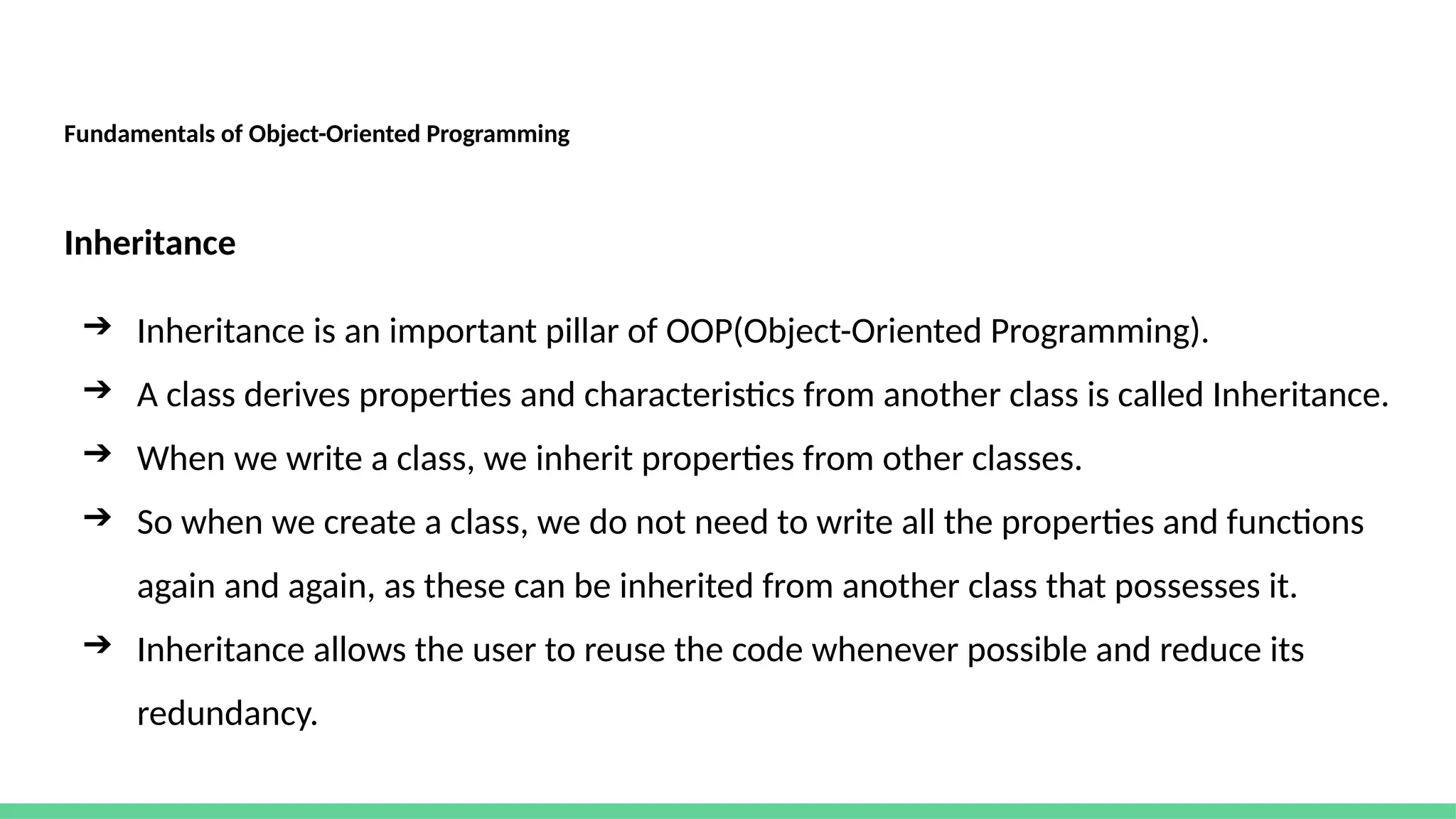 Fundamentals of Object-Oriented Programming
Inheritance
➔ Inheritance is an important pillar of OOP(Object-Oriented Programming).
➔ A class derives properties and characteristics from another class is called Inheritance.
➔ When we write a class, we inherit properties from other classes.
➔ So when we create a class, we do not need to write all the properties and functions
again and again, as these can be inherited from another class that possesses it.
➔ Inheritance allows the user to reuse the code whenever possible and reduce its
redundancy.
 