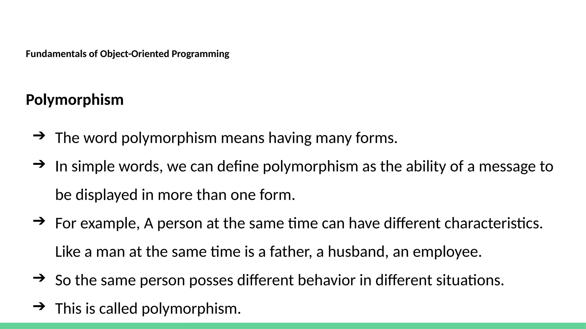 Fundamentals of Object-Oriented Programming
Polymorphism
➔ The word polymorphism means having many forms.
➔ In simple words, we can define polymorphism as the ability of a message to
be displayed in more than one form.
➔ For example, A person at the same time can have different characteristics.
Like a man at the same time is a father, a husband, an employee.
➔ So the same person posses different behavior in different situations.
➔ This is called polymorphism.
 