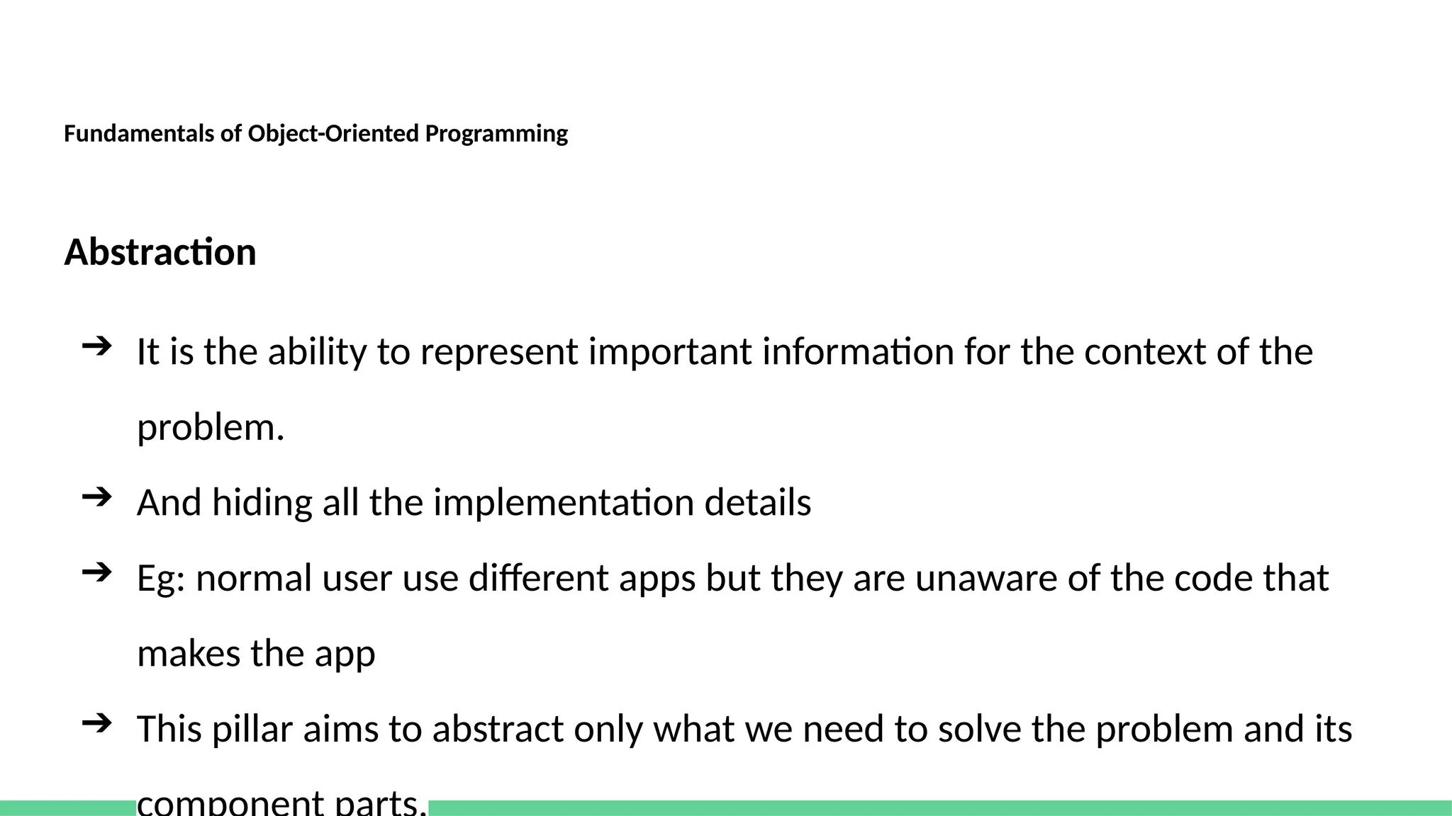 Fundamentals of Object-Oriented Programming
Abstraction
➔ It is the ability to represent important information for the context of the
problem.
➔ And hiding all the implementation details
➔ Eg: normal user use different apps but they are unaware of the code that
makes the app
➔ This pillar aims to abstract only what we need to solve the problem and its
 