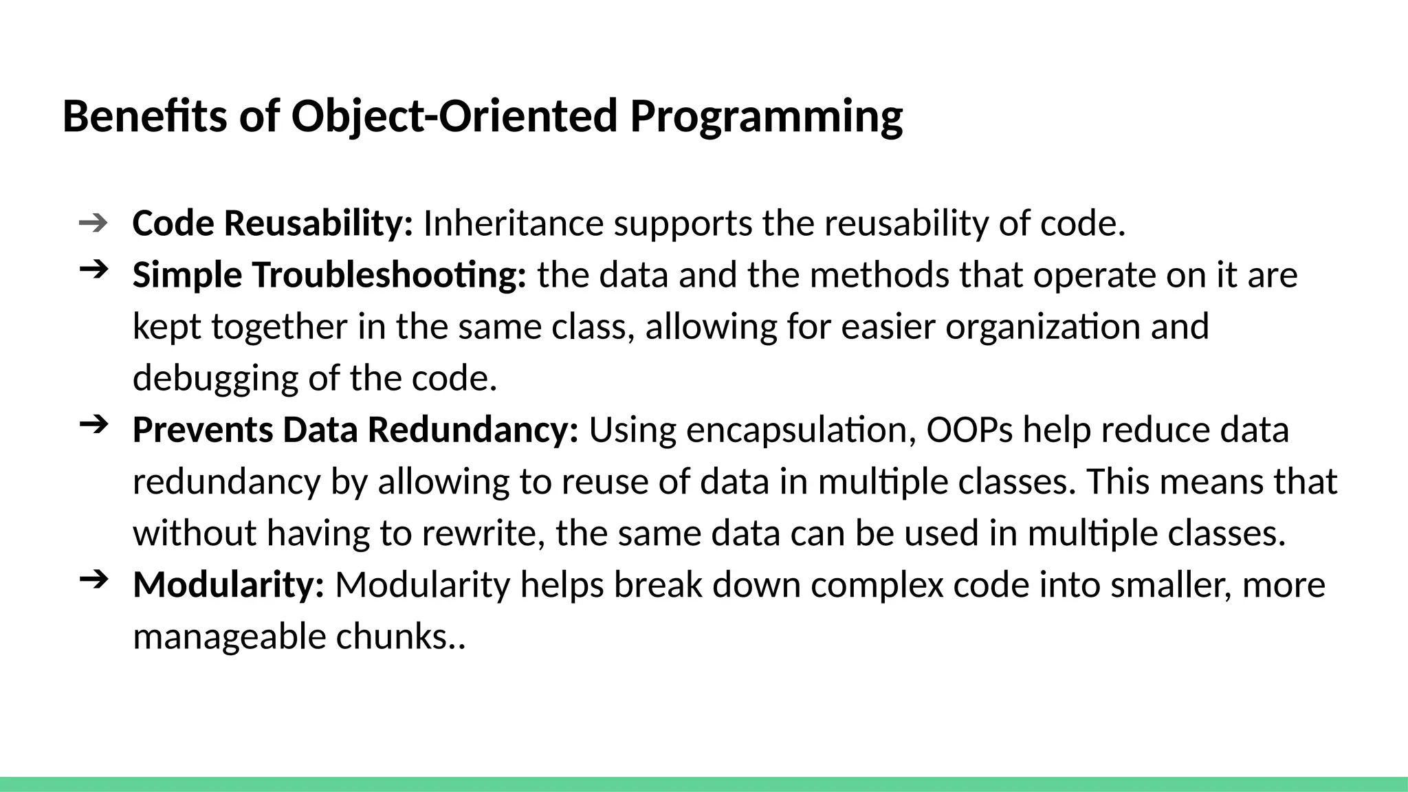 Benefits of Object-Oriented Programming
➔ Code Reusability: Inheritance supports the reusability of code.
➔ Simple Troubleshooting: the data and the methods that operate on it are
kept together in the same class, allowing for easier organization and
debugging of the code.
➔ Prevents Data Redundancy: Using encapsulation, OOPs help reduce data
redundancy by allowing to reuse of data in multiple classes. This means that
without having to rewrite, the same data can be used in multiple classes.
➔ Modularity: Modularity helps break down complex code into smaller, more
manageable chunks..
 