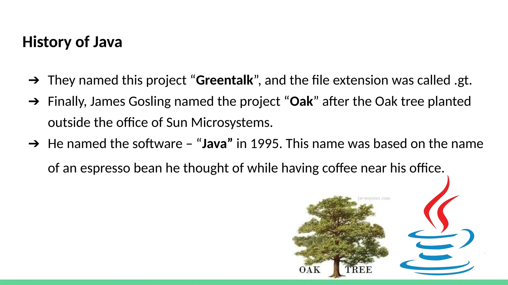 History of Java
➔ They named this project “Greentalk”, and the file extension was called .gt.
➔ Finally, James Gosling named the project “Oak” after the Oak tree planted
outside the office of Sun Microsystems.
➔ He named the software – “Java” in 1995. This name was based on the name
of an espresso bean he thought of while having coffee near his office.
 