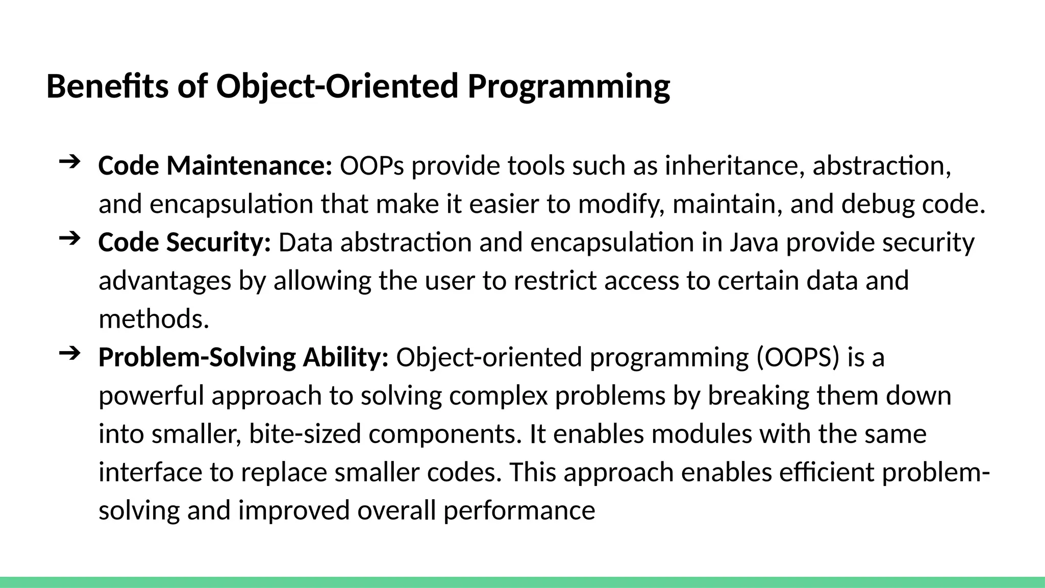 Benefits of Object-Oriented Programming
➔ Code Maintenance: OOPs provide tools such as inheritance, abstraction,
and encapsulation that make it easier to modify, maintain, and debug code.
➔ Code Security: Data abstraction and encapsulation in Java provide security
advantages by allowing the user to restrict access to certain data and
methods.
➔ Problem-Solving Ability: Object-oriented programming (OOPS) is a
powerful approach to solving complex problems by breaking them down
into smaller, bite-sized components. It enables modules with the same
interface to replace smaller codes. This approach enables efficient problem-
solving and improved overall performance
 