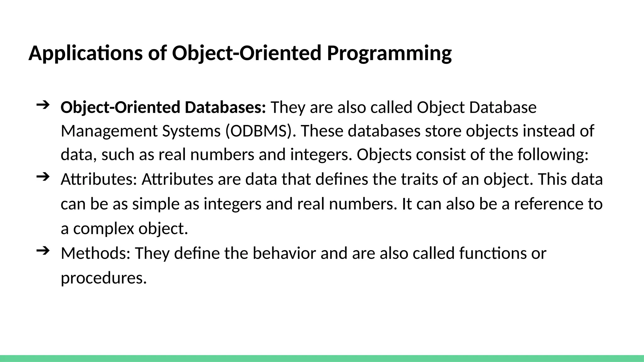 Applications of Object-Oriented Programming
➔ Object-Oriented Databases: They are also called Object Database
Management Systems (ODBMS). These databases store objects instead of
data, such as real numbers and integers. Objects consist of the following:
➔ Attributes: Attributes are data that defines the traits of an object. This data
can be as simple as integers and real numbers. It can also be a reference to
a complex object.
➔ Methods: They define the behavior and are also called functions or
procedures.
 