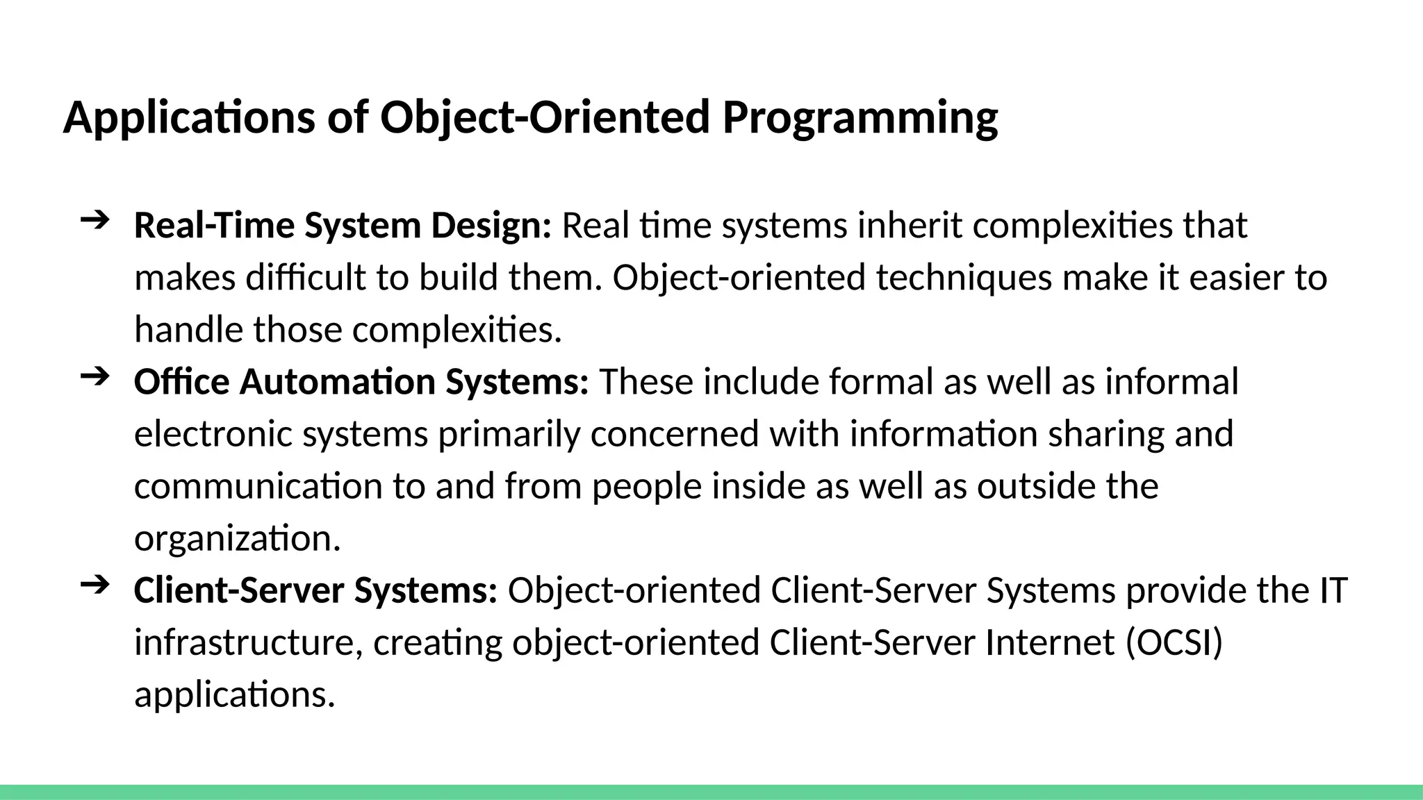 Applications of Object-Oriented Programming
➔ Real-Time System Design: Real time systems inherit complexities that
makes difficult to build them. Object-oriented techniques make it easier to
handle those complexities.
➔ Office Automation Systems: These include formal as well as informal
electronic systems primarily concerned with information sharing and
communication to and from people inside as well as outside the
organization.
➔ Client-Server Systems: Object-oriented Client-Server Systems provide the IT
infrastructure, creating object-oriented Client-Server Internet (OCSI)
applications.
 