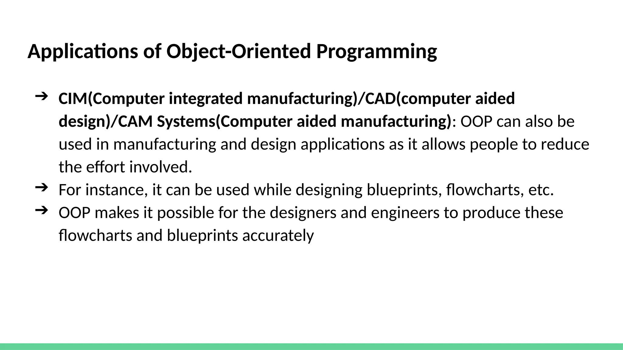 Applications of Object-Oriented Programming
➔ CIM(Computer integrated manufacturing)/CAD(computer aided
design)/CAM Systems(Computer aided manufacturing): OOP can also be
used in manufacturing and design applications as it allows people to reduce
the effort involved.
➔ For instance, it can be used while designing blueprints, flowcharts, etc.
➔ OOP makes it possible for the designers and engineers to produce these
flowcharts and blueprints accurately
 