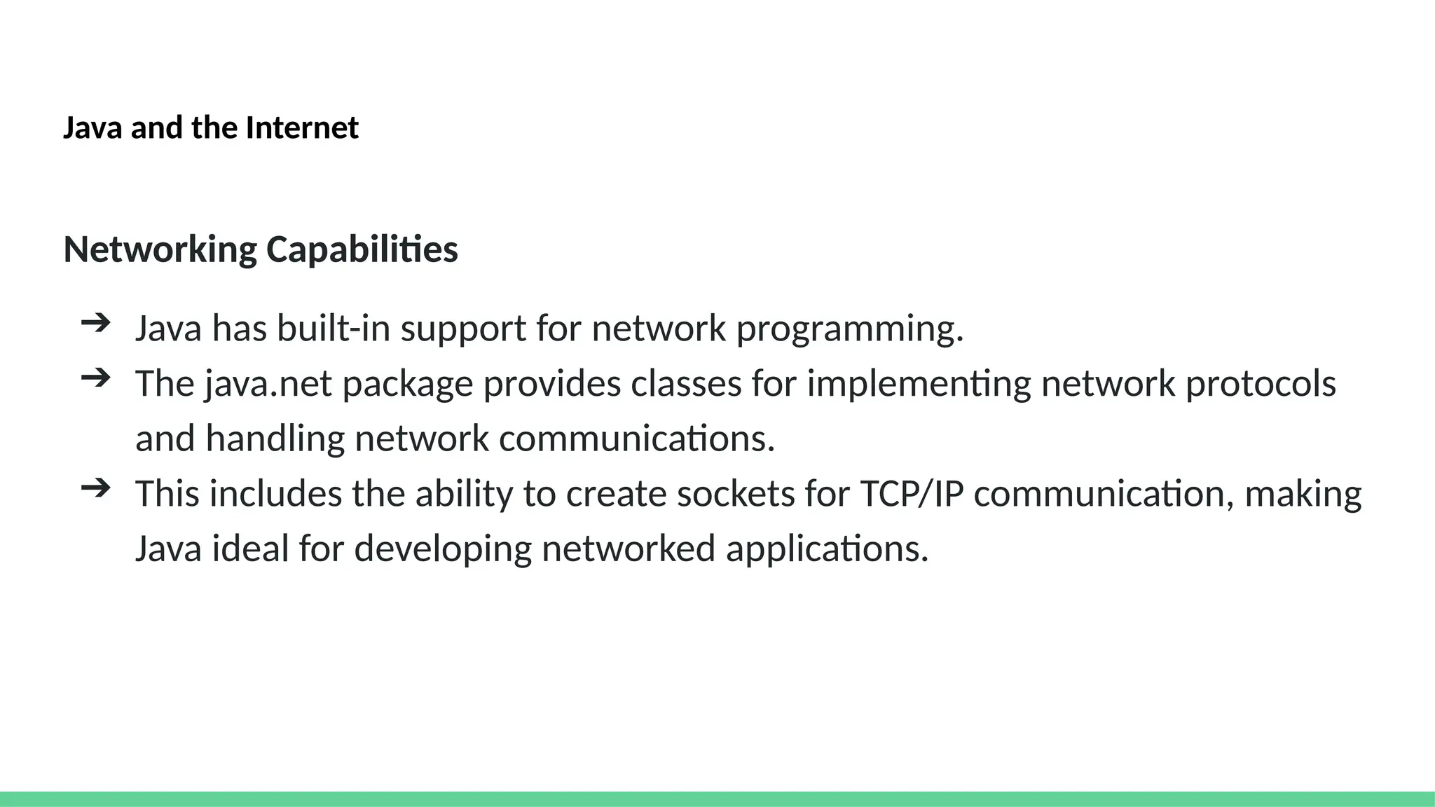 Java and the Internet
Networking Capabilities
➔ Java has built-in support for network programming.
➔ The java.net package provides classes for implementing network protocols
and handling network communications.
➔ This includes the ability to create sockets for TCP/IP communication, making
Java ideal for developing networked applications.
 