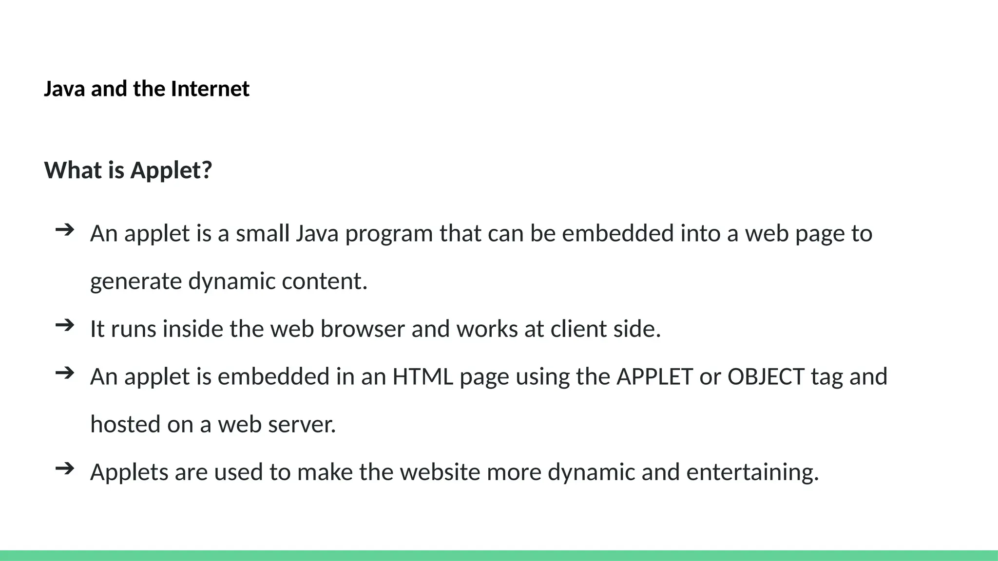 Java and the Internet
What is Applet?
➔ An applet is a small Java program that can be embedded into a web page to
generate dynamic content.
➔ It runs inside the web browser and works at client side.
➔ An applet is embedded in an HTML page using the APPLET or OBJECT tag and
hosted on a web server.
➔ Applets are used to make the website more dynamic and entertaining.
 