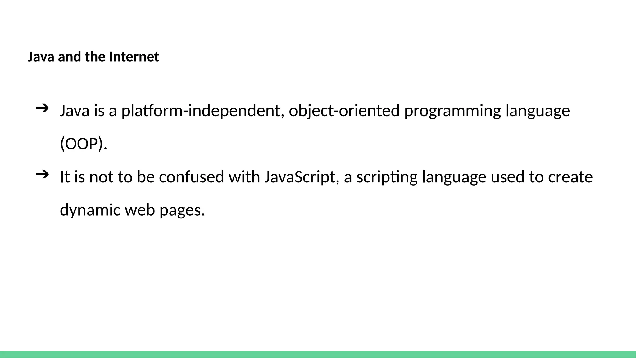 Java and the Internet
➔ Java is a platform-independent, object-oriented programming language
(OOP).
➔ It is not to be confused with JavaScript, a scripting language used to create
dynamic web pages.
 