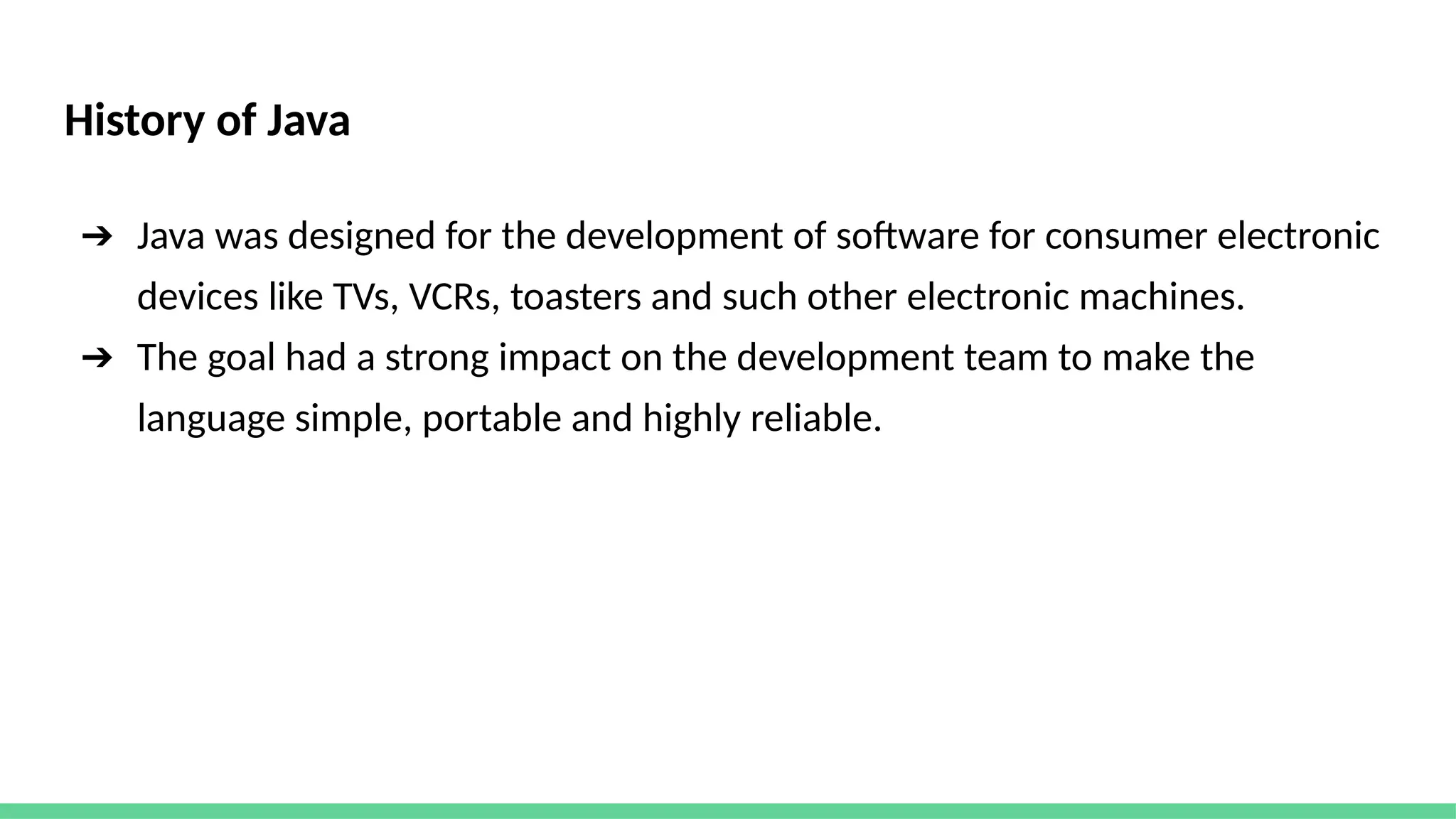 History of Java
➔ Java was designed for the development of software for consumer electronic
devices like TVs, VCRs, toasters and such other electronic machines.
➔ The goal had a strong impact on the development team to make the
language simple, portable and highly reliable.
 