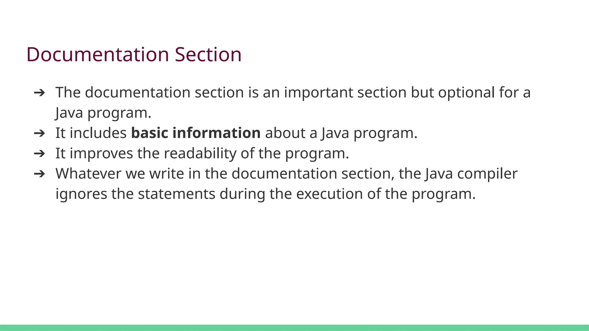 Documentation Section
➔ The documentation section is an important section but optional for a
Java program.
➔ It includes basic information about a Java program.
➔ It improves the readability of the program.
➔ Whatever we write in the documentation section, the Java compiler
ignores the statements during the execution of the program.
 