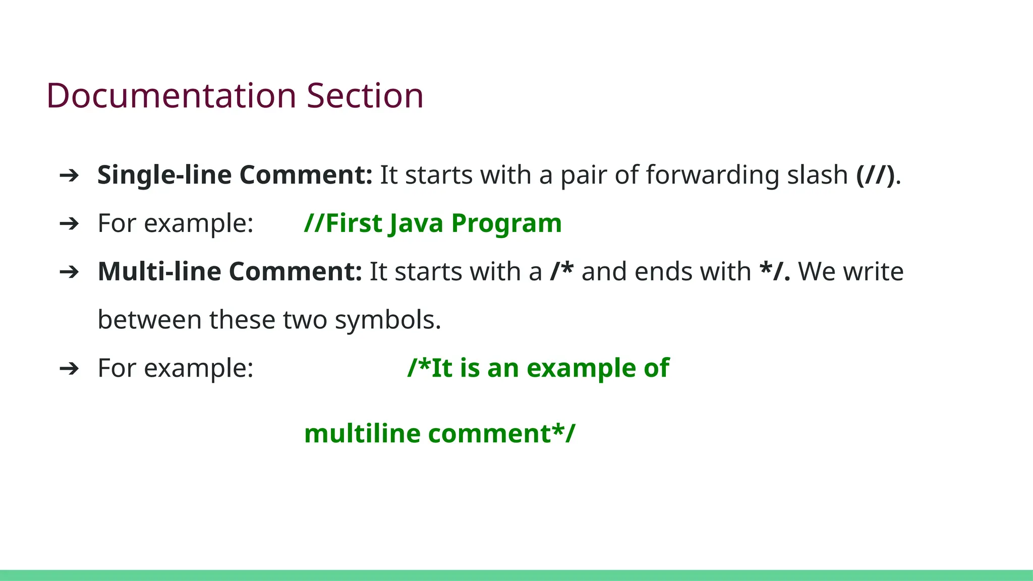 Documentation Section
➔ Single-line Comment: It starts with a pair of forwarding slash (//).
➔ For example: //First Java Program
➔ Multi-line Comment: It starts with a /* and ends with */. We write
between these two symbols.
➔ For example: /*It is an example of
multiline comment*/
 
