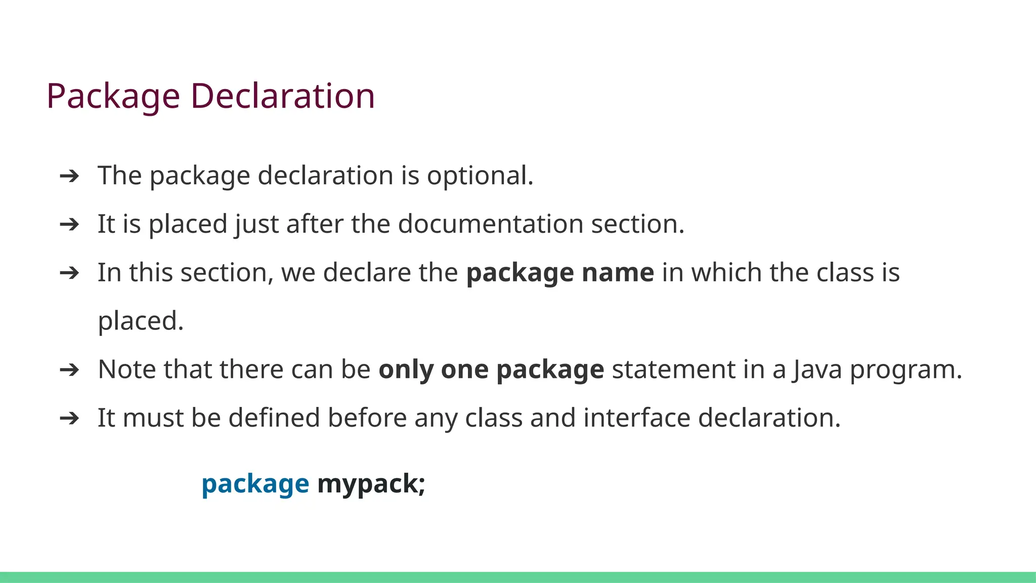 Package Declaration
➔ The package declaration is optional.
➔ It is placed just after the documentation section.
➔ In this section, we declare the package name in which the class is
placed.
➔ Note that there can be only one package statement in a Java program.
➔ It must be defined before any class and interface declaration.
package mypack;
 