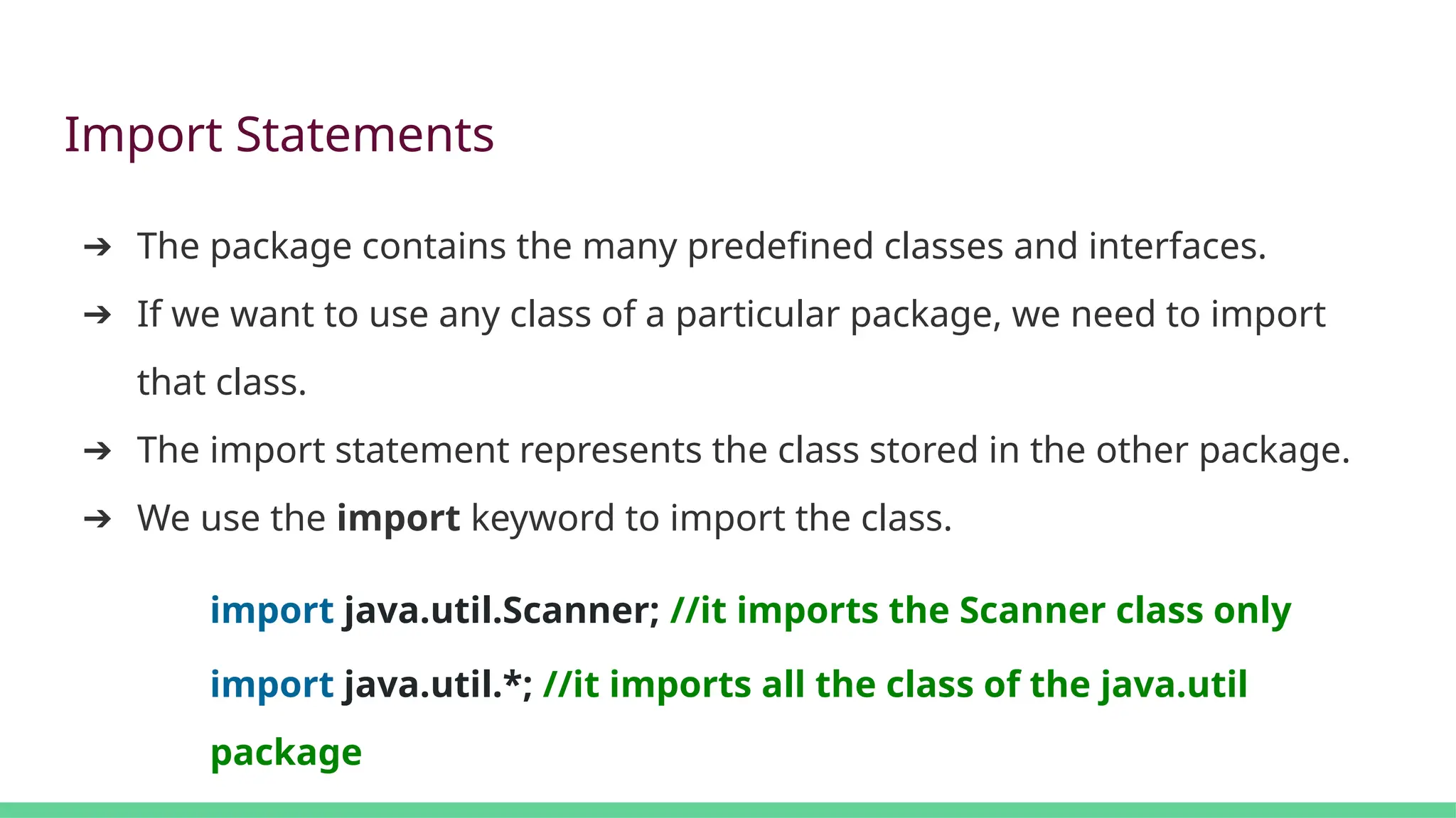 Import Statements
➔ The package contains the many predefined classes and interfaces.
➔ If we want to use any class of a particular package, we need to import
that class.
➔ The import statement represents the class stored in the other package.
➔ We use the import keyword to import the class.
import java.util.Scanner; //it imports the Scanner class only
import java.util.*; //it imports all the class of the java.util
package
 