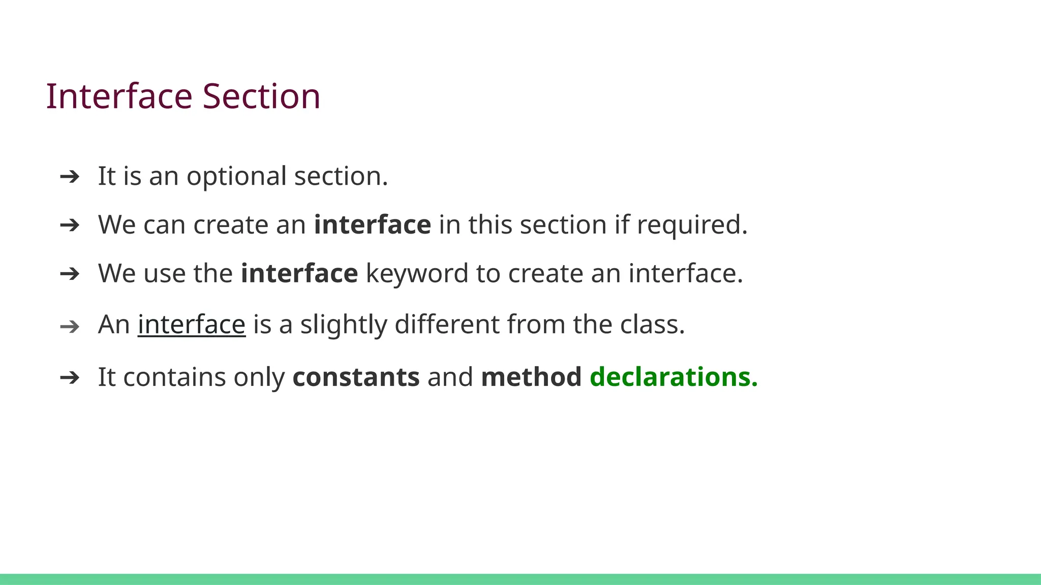 Interface Section
➔ It is an optional section.
➔ We can create an interface in this section if required.
➔ We use the interface keyword to create an interface.
➔ An interface is a slightly different from the class.
➔ It contains only constants and method declarations.
 