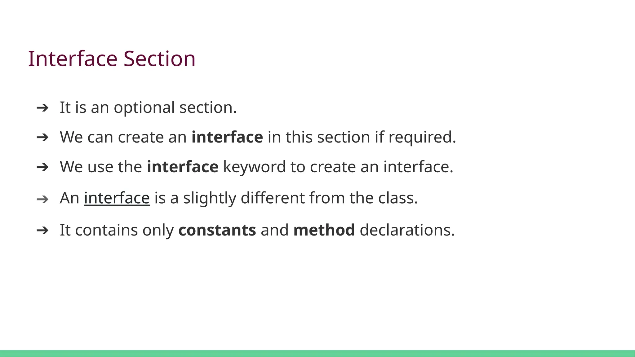 Interface Section
➔ It is an optional section.
➔ We can create an interface in this section if required.
➔ We use the interface keyword to create an interface.
➔ An interface is a slightly different from the class.
➔ It contains only constants and method declarations.
 