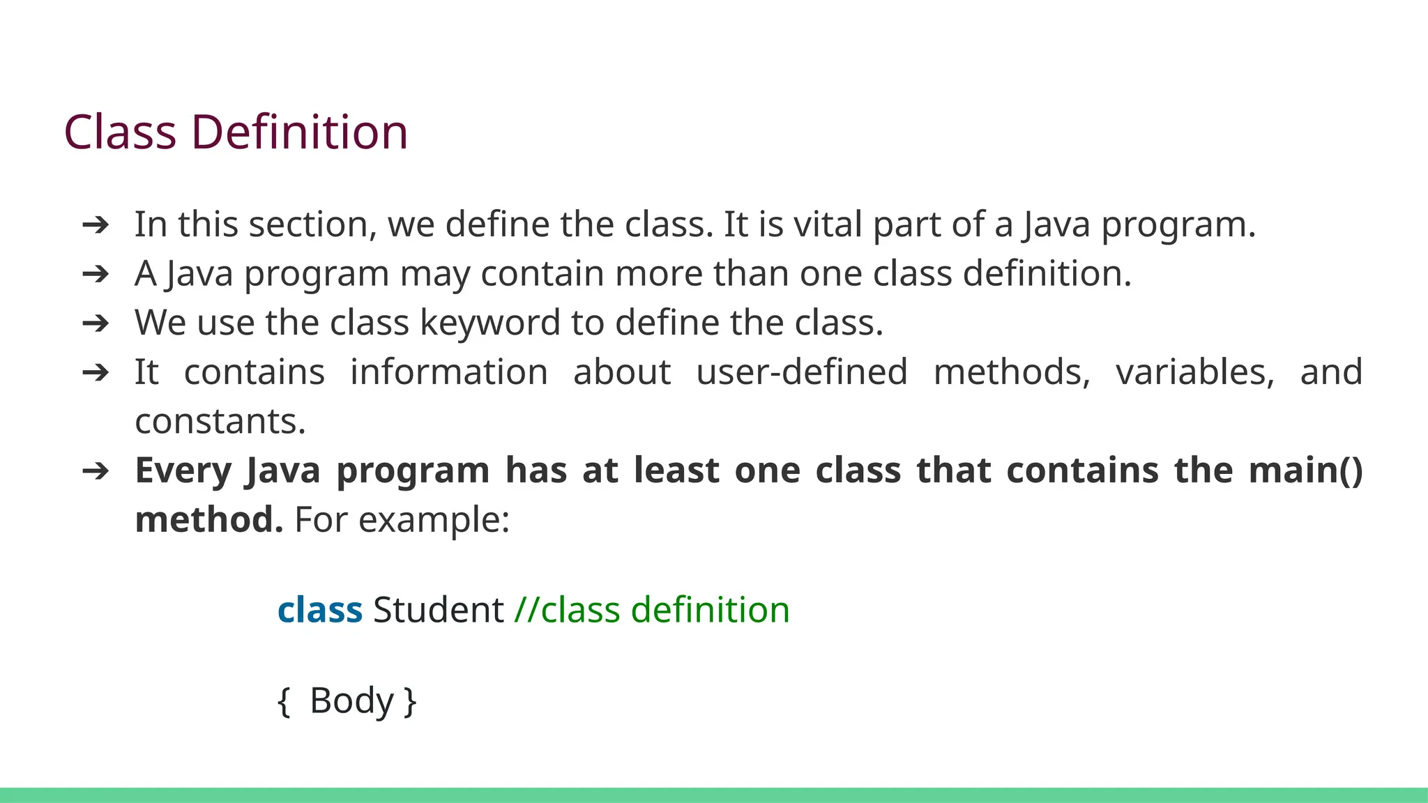 Class Definition
➔ In this section, we define the class. It is vital part of a Java program.
➔ A Java program may contain more than one class definition.
➔ We use the class keyword to define the class.
➔ It contains information about user-defined methods, variables, and
constants.
➔ Every Java program has at least one class that contains the main()
method. For example:
class Student //class definition
{ Body }
 