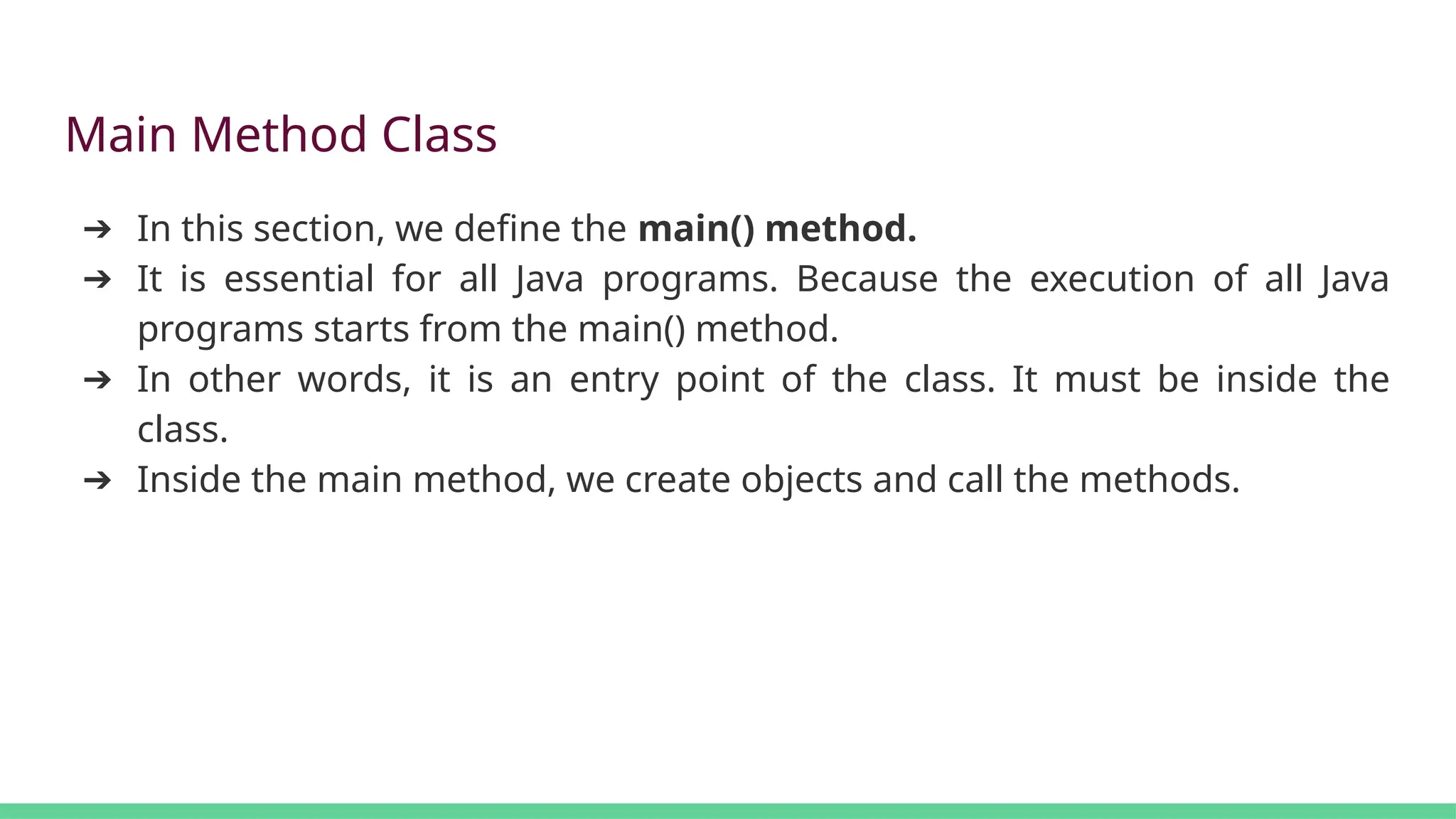 Main Method Class
➔ In this section, we define the main() method.
➔ It is essential for all Java programs. Because the execution of all Java
programs starts from the main() method.
➔ In other words, it is an entry point of the class. It must be inside the
class.
➔ Inside the main method, we create objects and call the methods.
 