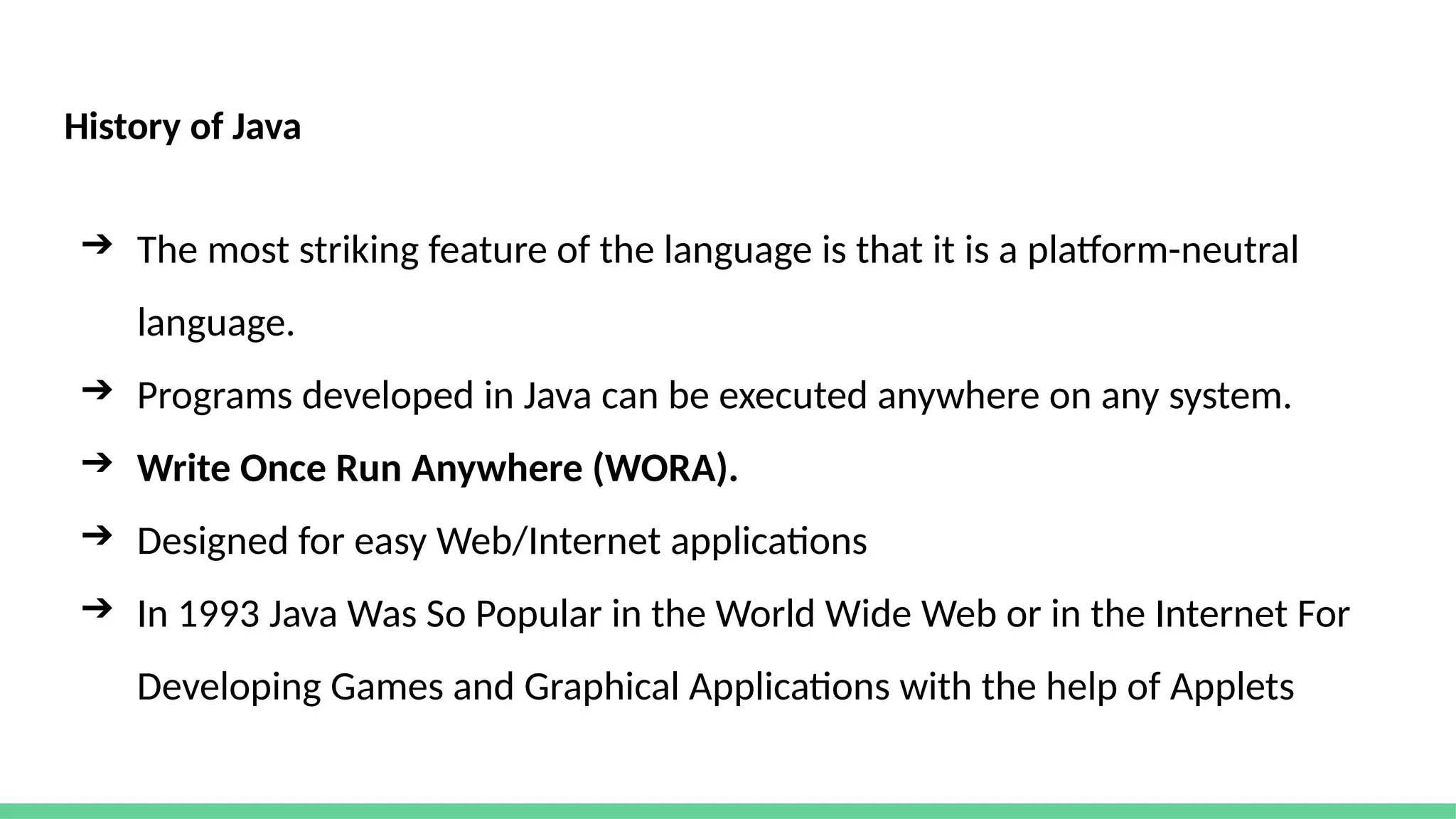 History of Java
➔ The most striking feature of the language is that it is a platform-neutral
language.
➔ Programs developed in Java can be executed anywhere on any system.
➔ Write Once Run Anywhere (WORA).
➔ Designed for easy Web/Internet applications
➔ In 1993 Java Was So Popular in the World Wide Web or in the Internet For
Developing Games and Graphical Applications with the help of Applets
 