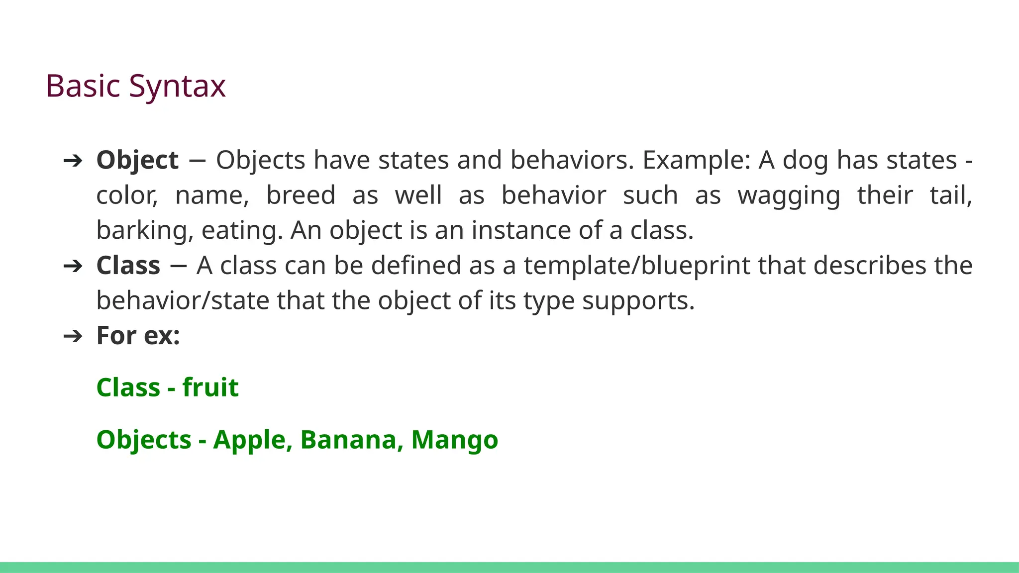 Basic Syntax
➔ Object Objects have states and behaviors. Example: A dog has states -
−
color, name, breed as well as behavior such as wagging their tail,
barking, eating. An object is an instance of a class.
➔ Class A class can be defined as a template/blueprint that describes the
−
behavior/state that the object of its type supports.
➔ For ex:
Class - fruit
Objects - Apple, Banana, Mango
 