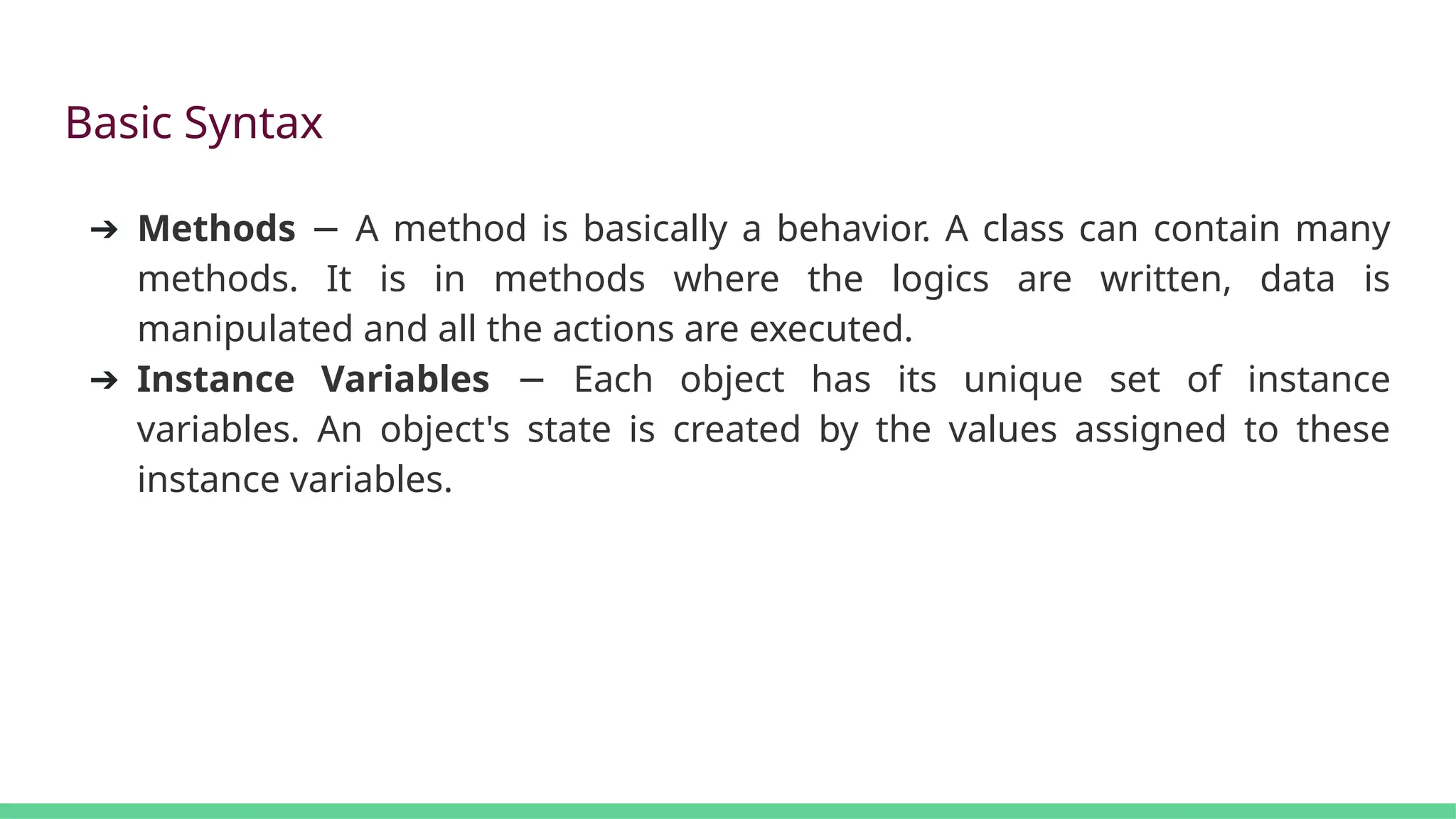 Basic Syntax
➔ Methods A method is basically a behavior. A class can contain many
−
methods. It is in methods where the logics are written, data is
manipulated and all the actions are executed.
➔ Instance Variables Each object has its unique set of instance
−
variables. An object's state is created by the values assigned to these
instance variables.
 