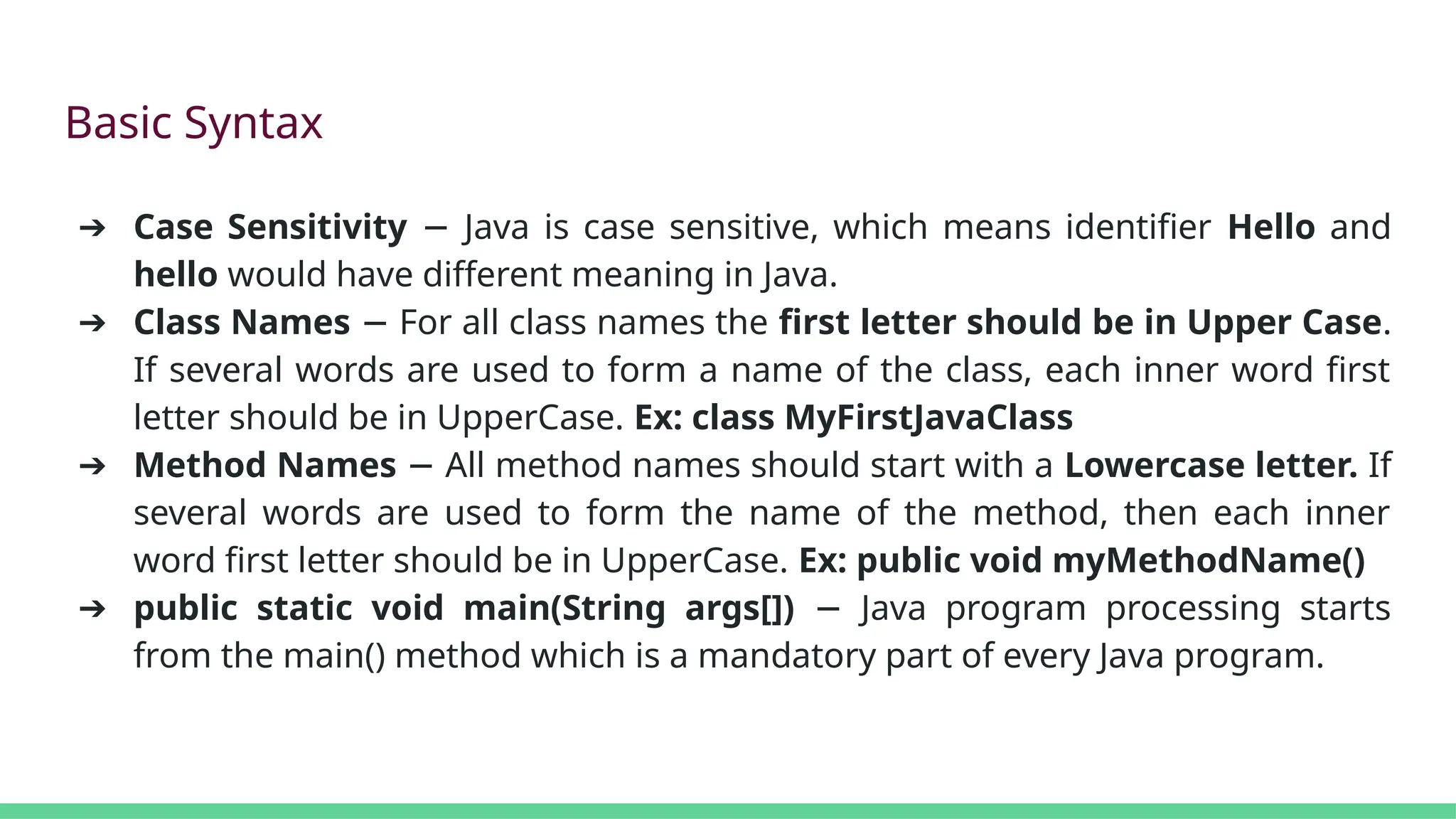 Basic Syntax
➔ Case Sensitivity Java is case sensitive, which means identifier
− Hello and
hello would have different meaning in Java.
➔ Class Names For all class names the
− first letter should be in Upper Case.
If several words are used to form a name of the class, each inner word first
letter should be in UpperCase. Ex: class MyFirstJavaClass
➔ Method Names All method names should start with a
− Lowercase letter. If
several words are used to form the name of the method, then each inner
word first letter should be in UpperCase. Ex: public void myMethodName()
➔ public static void main(String args[]) Java program processing starts
−
from the main() method which is a mandatory part of every Java program.
 