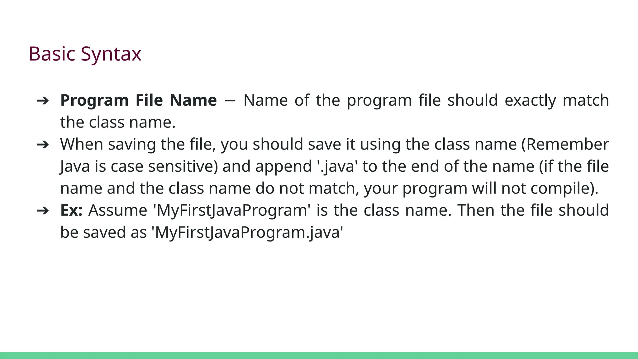 Basic Syntax
➔ Program File Name Name of the program file should exactly match
−
the class name.
➔ When saving the file, you should save it using the class name (Remember
Java is case sensitive) and append '.java' to the end of the name (if the file
name and the class name do not match, your program will not compile).
➔ Ex: Assume 'MyFirstJavaProgram' is the class name. Then the file should
be saved as 'MyFirstJavaProgram.java'
 