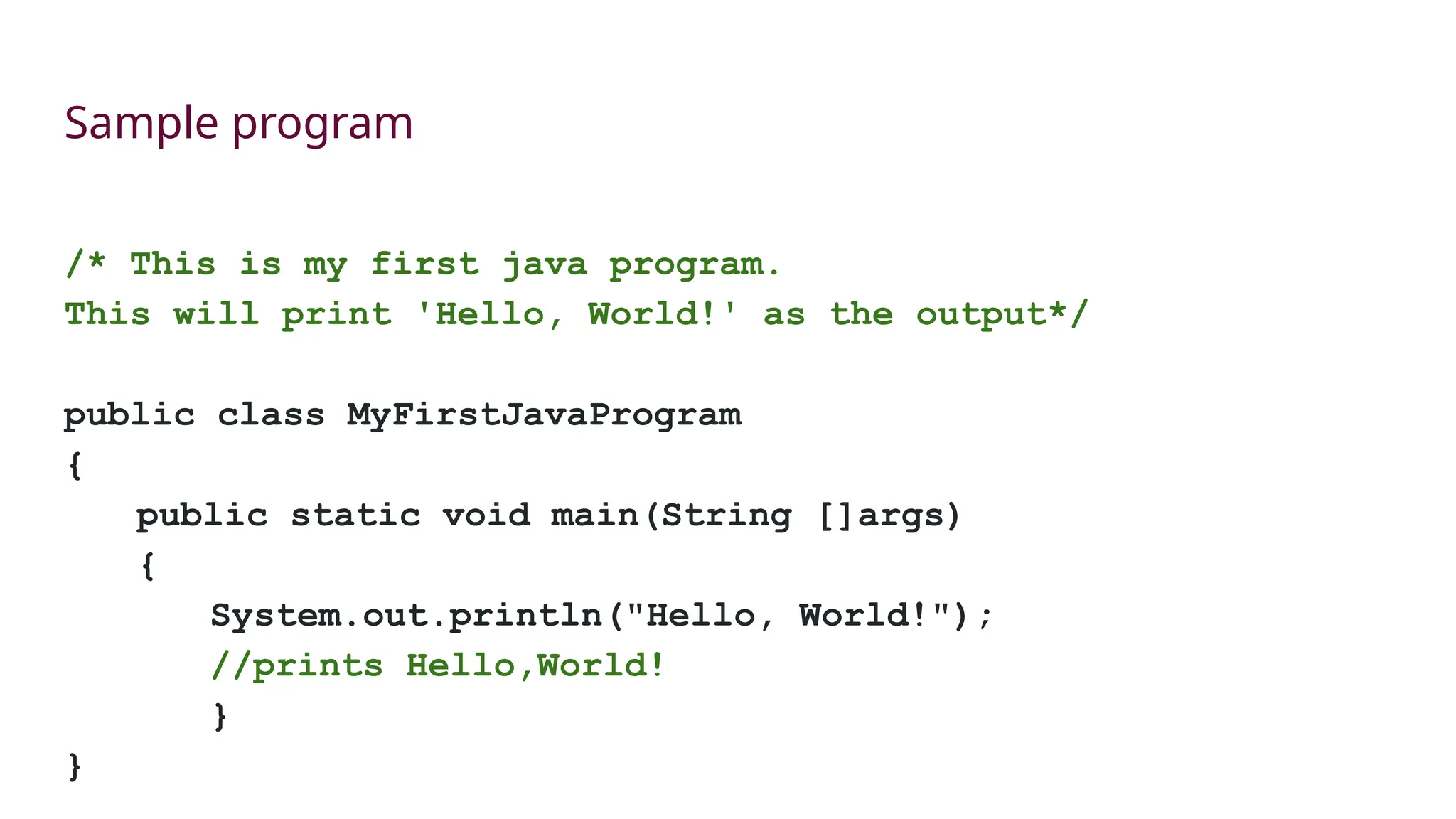 Sample program
/* This is my first java program.
This will print 'Hello, World!' as the output*/
public class MyFirstJavaProgram
{
public static void main(String []args)
{
System.out.println("Hello, World!");
//prints Hello,World!
}
}
 