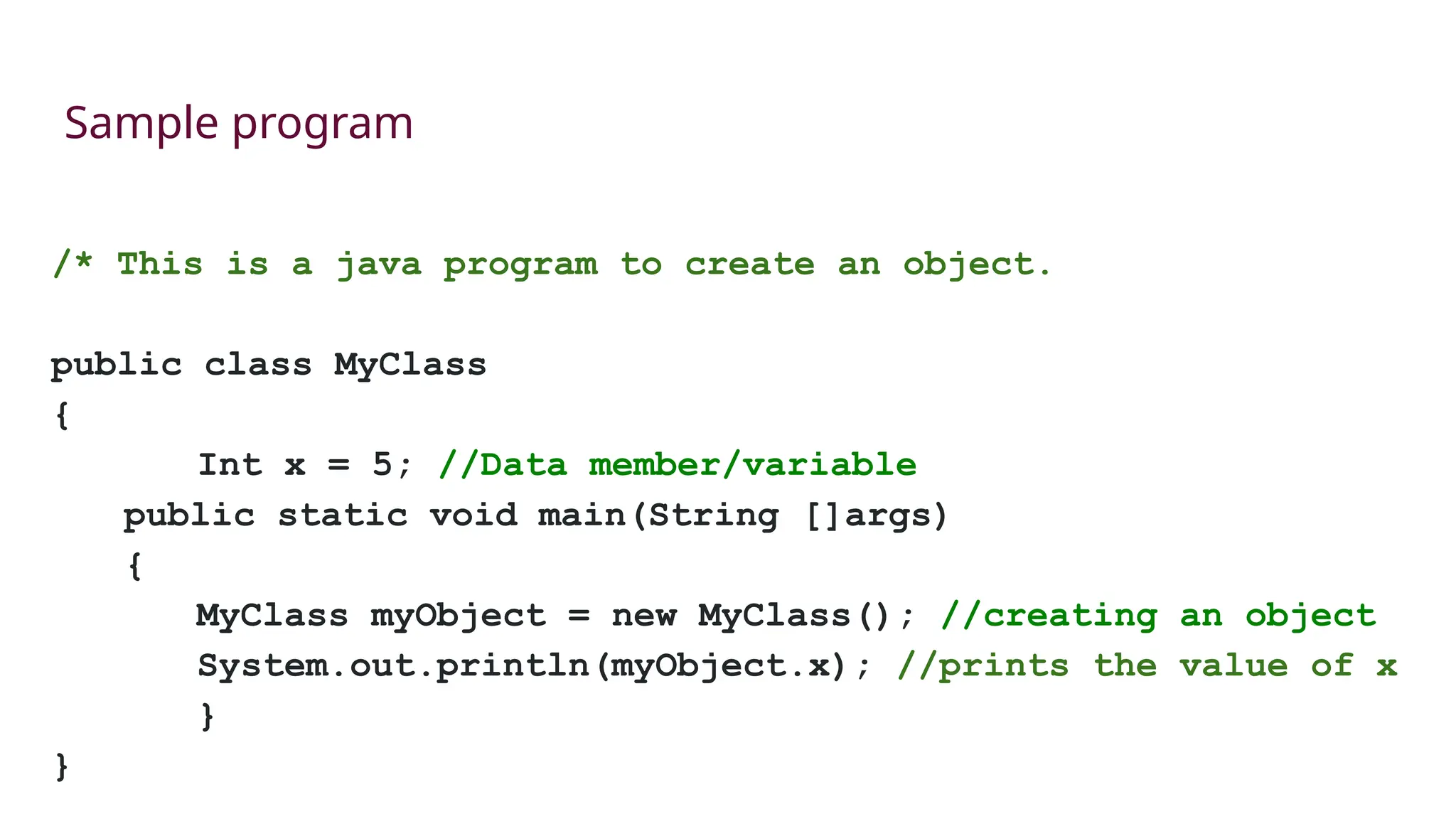 Sample program
/* This is a java program to create an object.
public class MyClass
{
Int x = 5; //Data member/variable
public static void main(String []args)
{
MyClass myObject = new MyClass(); //creating an object
System.out.println(myObject.x); //prints the value of x
}
}
 