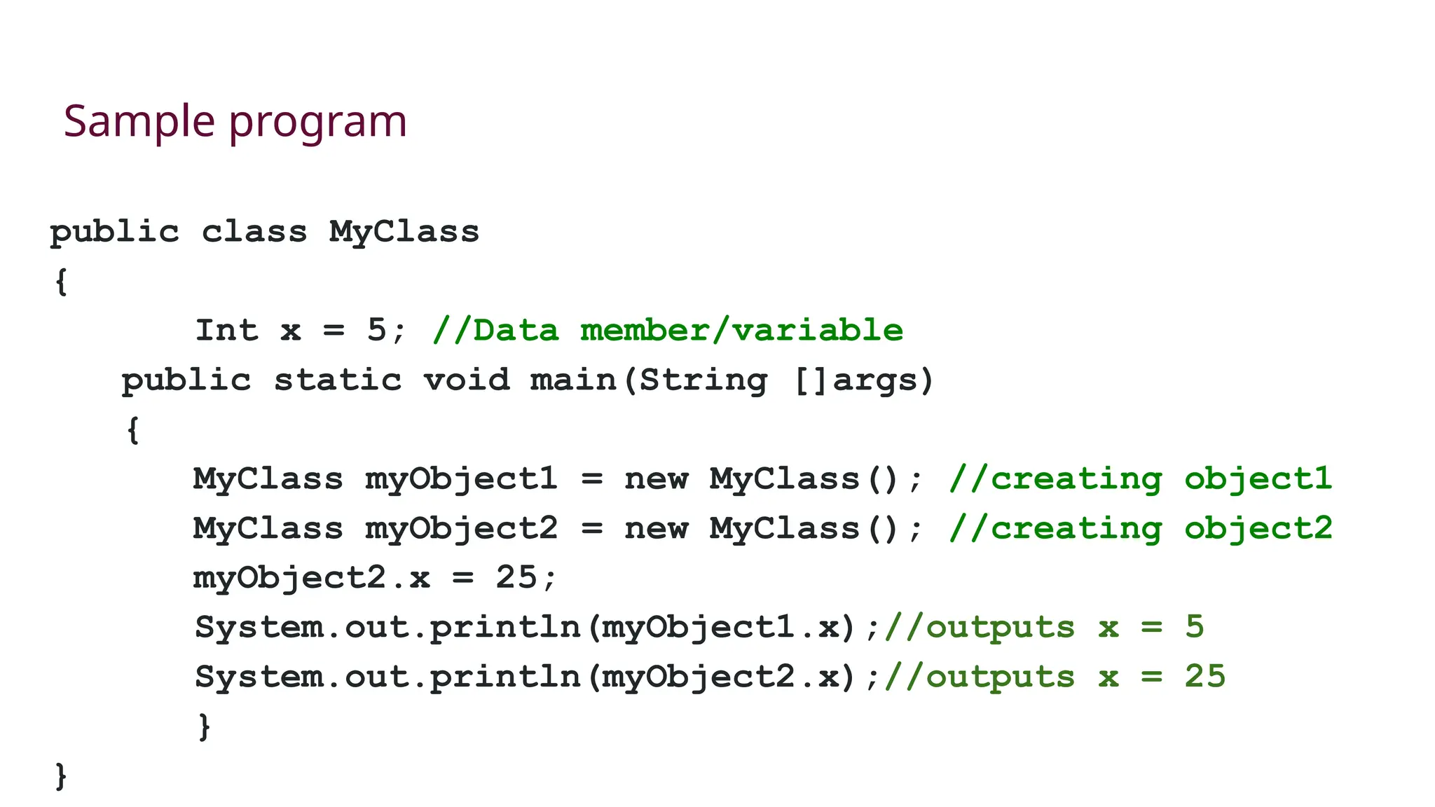 public class MyClass
{
Int x = 5; //Data member/variable
public static void main(String []args)
{
MyClass myObject1 = new MyClass(); //creating object1
MyClass myObject2 = new MyClass(); //creating object2
myObject2.x = 25;
System.out.println(myObject1.x);//outputs x = 5
System.out.println(myObject2.x);//outputs x = 25
}
}
Sample program
 