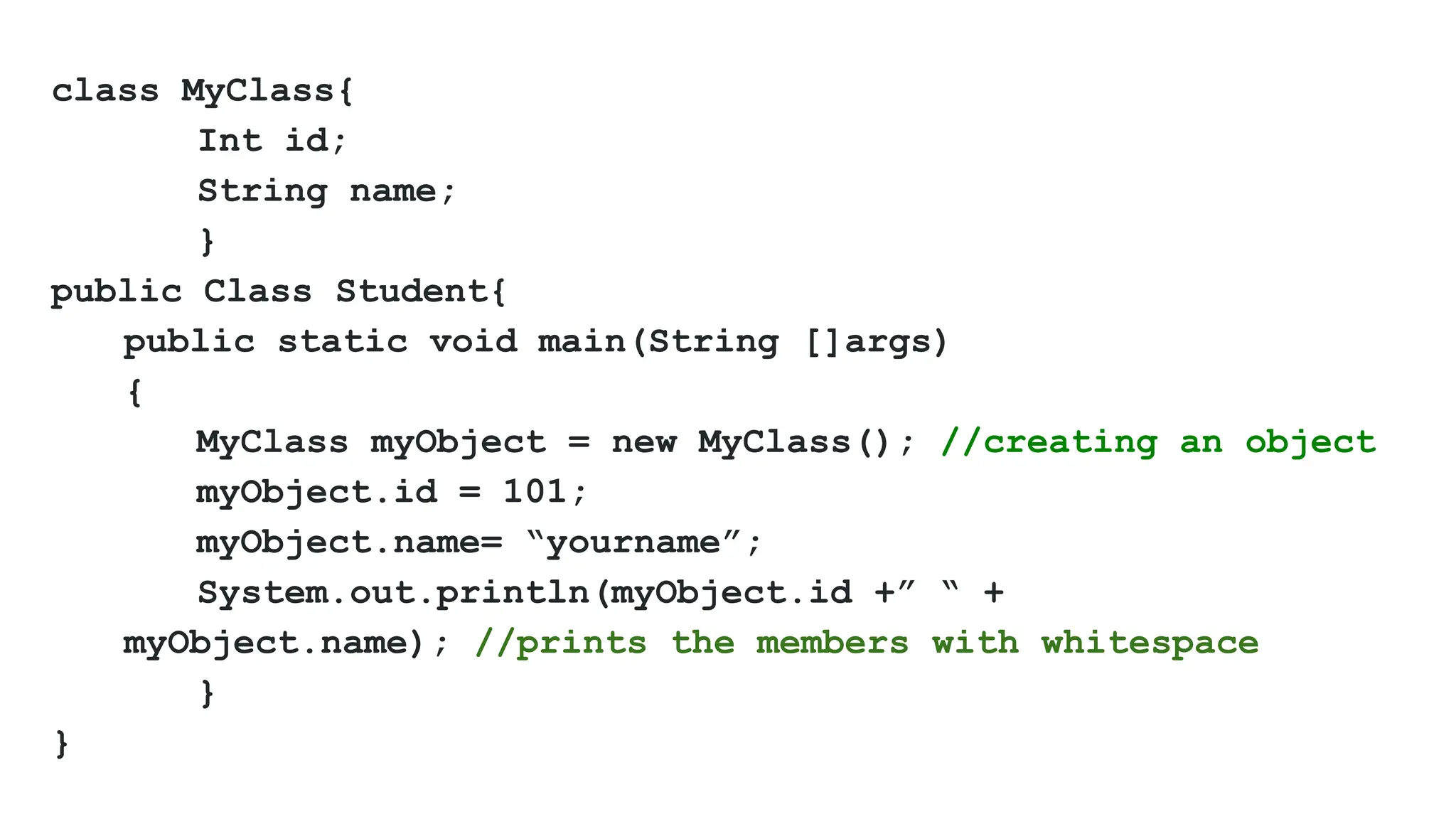 class MyClass{
Int id;
String name;
}
public Class Student{
public static void main(String []args)
{
MyClass myObject = new MyClass(); //creating an object
myObject.id = 101;
myObject.name= “yourname”;
System.out.println(myObject.id +” “ +
myObject.name); //prints the members with whitespace
}
}
 