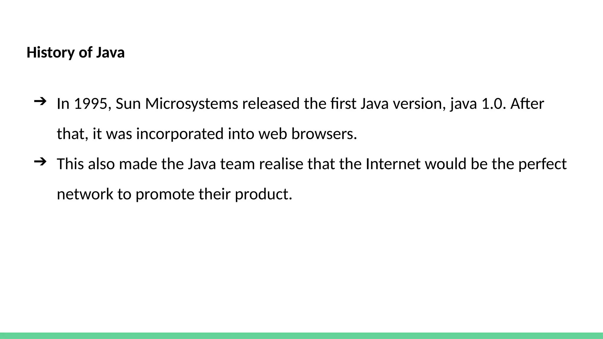 History of Java
➔ In 1995, Sun Microsystems released the first Java version, java 1.0. After
that, it was incorporated into web browsers.
➔ This also made the Java team realise that the Internet would be the perfect
network to promote their product.
 