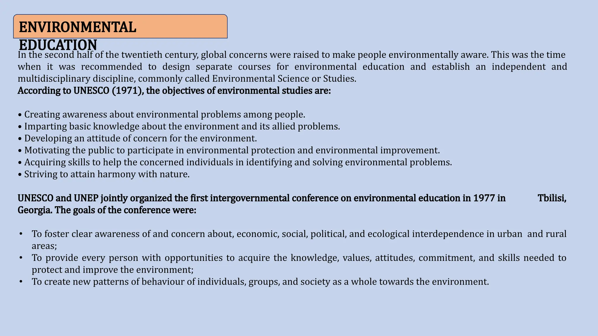 ENVIRONMENTAL
EDUCATION
In the second half of the twentieth century, global concerns were raised to make people environmentally aware. This was the time
when it was recommended to design separate courses for environmental education and establish an independent and
multidisciplinary discipline, commonly called Environmental Science or Studies.
According to UNESCO (1971), the objectives of environmental studies are:
• Creating awareness about environmental problems among people.
• Imparting basic knowledge about the environment and its allied problems.
• Developing an attitude of concern for the environment.
• Motivating the public to participate in environmental protection and environmental improvement.
• Acquiring skills to help the concerned individuals in identifying and solving environmental problems.
• Striving to attain harmony with nature.
UNESCO and UNEP jointly organized the first intergovernmental conference on environmental education in 1977 in Tbilisi,
Georgia. The goals of the conference were:
• To foster clear awareness of and concern about, economic, social, political, and ecological interdependence in urban and rural
areas;
• To provide every person with opportunities to acquire the knowledge, values, attitudes, commitment, and skills needed to
protect and improve the environment;
• To create new patterns of behaviour of individuals, groups, and society as a whole towards the environment.
 