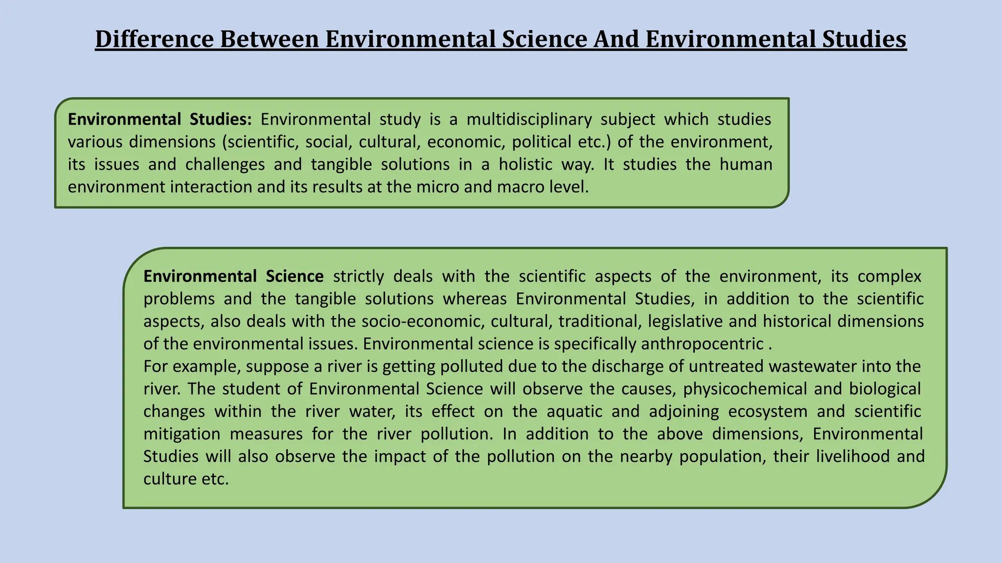 Difference Between Environmental Science And Environmental Studies
Environmental Studies: Environmental study is a multidisciplinary subject which studies
various dimensions (scientific, social, cultural, economic, political etc.) of the environment,
its issues and challenges and tangible solutions in a holistic way. It studies the human
environment interaction and its results at the micro and macro level.
Environmental Science strictly deals with the scientific aspects of the environment, its complex
problems and the tangible solutions whereas Environmental Studies, in addition to the scientific
aspects, also deals with the socio-economic, cultural, traditional, legislative and historical dimensions
of the environmental issues. Environmental science is specifically anthropocentric .
For example, suppose a river is getting polluted due to the discharge of untreated wastewater into the
river. The student of Environmental Science will observe the causes, physicochemical and biological
changes within the river water, its effect on the aquatic and adjoining ecosystem and scientific
mitigation measures for the river pollution. In addition to the above dimensions, Environmental
Studies will also observe the impact of the pollution on the nearby population, their livelihood and
culture etc.
 