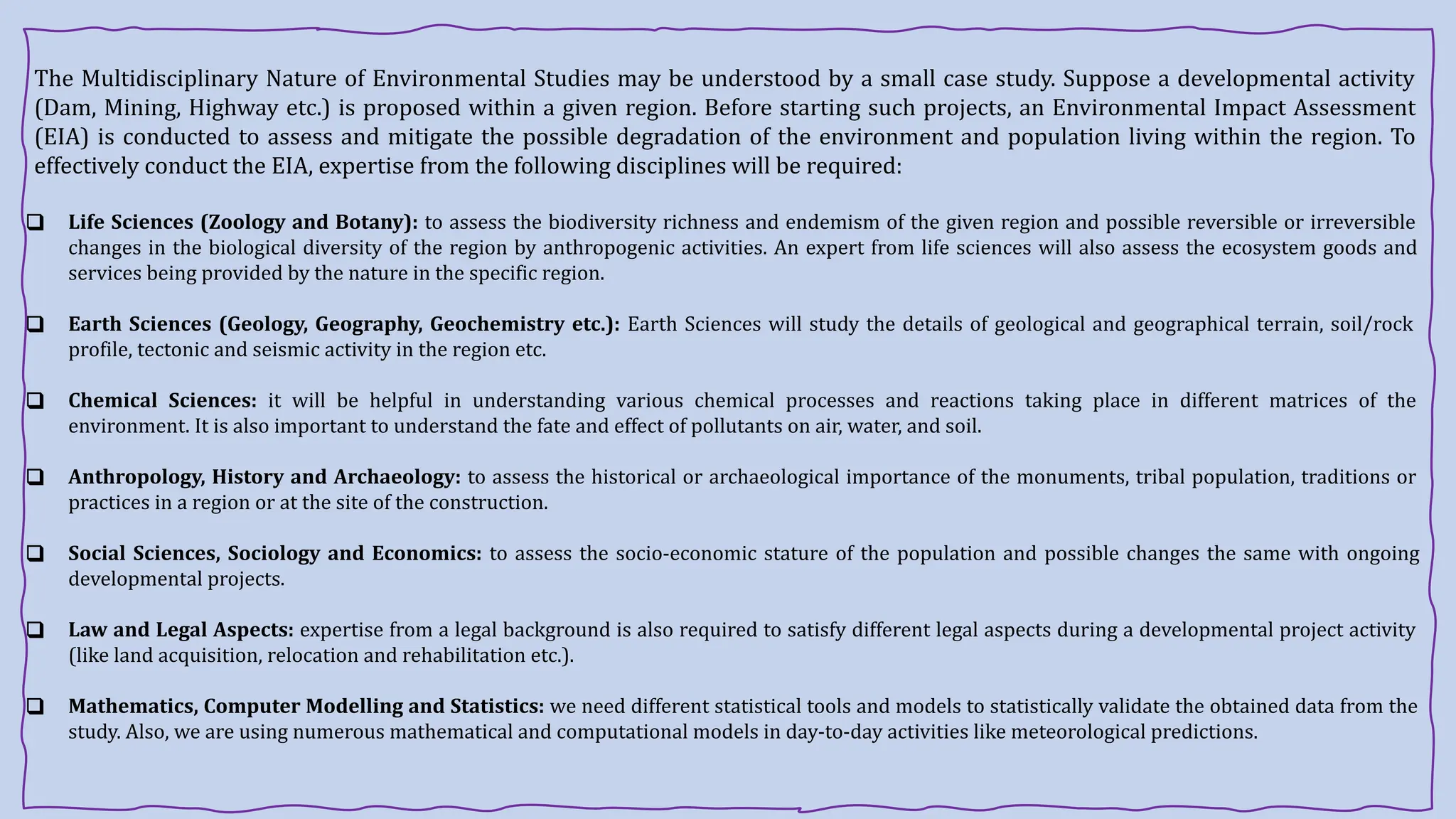 The Multidisciplinary Nature of Environmental Studies may be understood by a small case study. Suppose a developmental activity
(Dam, Mining, Highway etc.) is proposed within a given region. Before starting such projects, an Environmental Impact Assessment
(EIA) is conducted to assess and mitigate the possible degradation of the environment and population living within the region. To
effectively conduct the EIA, expertise from the following disciplines will be required:
❑ Life Sciences (Zoology and Botany): to assess the biodiversity richness and endemism of the given region and possible reversible or irreversible
changes in the biological diversity of the region by anthropogenic activities. An expert from life sciences will also assess the ecosystem goods and
services being provided by the nature in the specific region.
❑ Earth Sciences (Geology, Geography, Geochemistry etc.): Earth Sciences will study the details of geological and geographical terrain, soil/rock
profile, tectonic and seismic activity in the region etc.
❑ Chemical Sciences: it will be helpful in understanding various chemical processes and reactions taking place in different matrices of the
environment. It is also important to understand the fate and effect of pollutants on air, water, and soil.
❑ Anthropology, History and Archaeology: to assess the historical or archaeological importance of the monuments, tribal population, traditions or
practices in a region or at the site of the construction.
❑ Social Sciences, Sociology and Economics: to assess the socio-economic stature of the population and possible changes the same with ongoing
developmental projects.
❑ Law and Legal Aspects: expertise from a legal background is also required to satisfy different legal aspects during a developmental project activity
(like land acquisition, relocation and rehabilitation etc.).
❑ Mathematics, Computer Modelling and Statistics: we need different statistical tools and models to statistically validate the obtained data from the
study. Also, we are using numerous mathematical and computational models in day-to-day activities like meteorological predictions.
 
