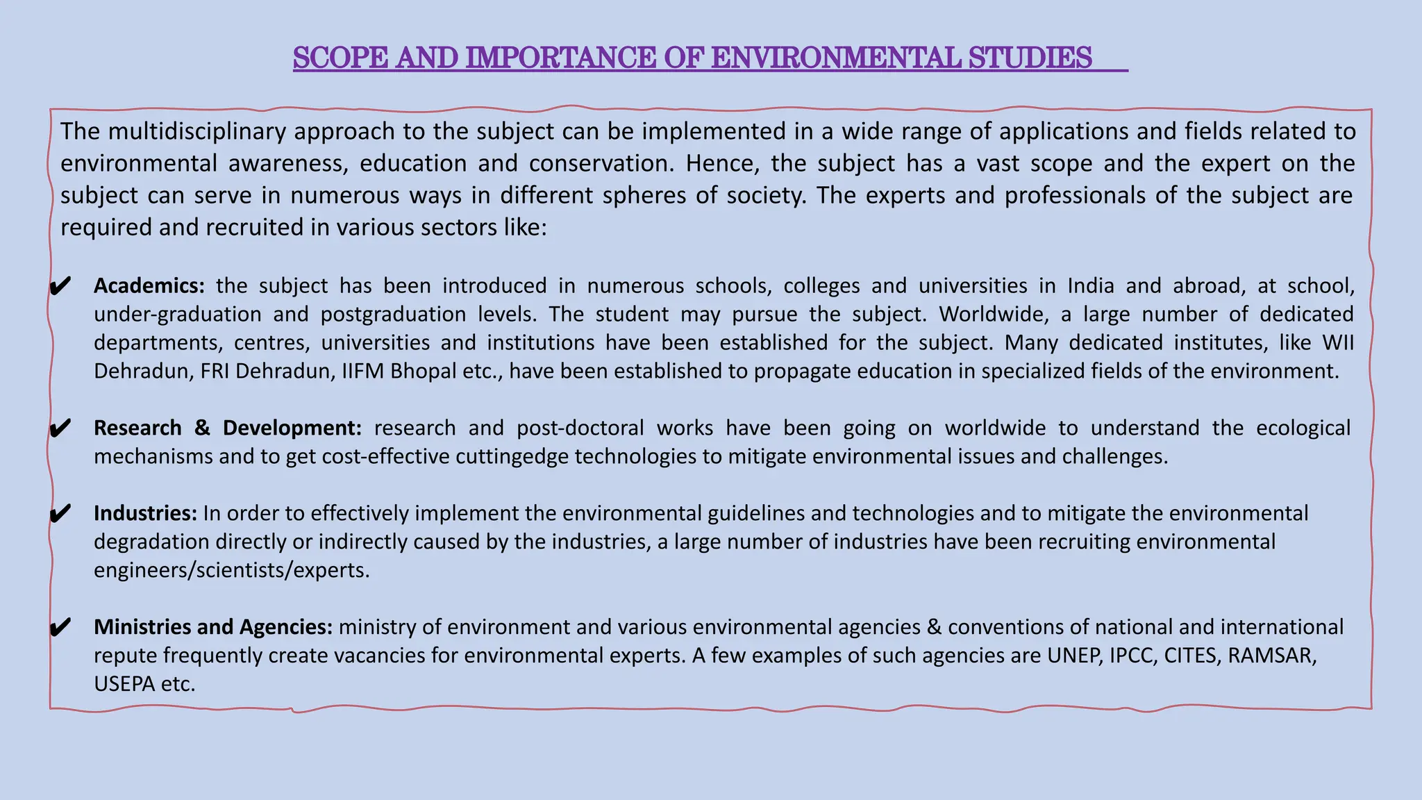 SCOPE AND IMPORTANCE OF ENVIRONMENTAL STUDIES
The multidisciplinary approach to the subject can be implemented in a wide range of applications and fields related to
environmental awareness, education and conservation. Hence, the subject has a vast scope and the expert on the
subject can serve in numerous ways in different spheres of society. The experts and professionals of the subject are
required and recruited in various sectors like:
✔ Academics: the subject has been introduced in numerous schools, colleges and universities in India and abroad, at school,
under-graduation and postgraduation levels. The student may pursue the subject. Worldwide, a large number of dedicated
departments, centres, universities and institutions have been established for the subject. Many dedicated institutes, like WII
Dehradun, FRI Dehradun, IIFM Bhopal etc., have been established to propagate education in specialized fields of the environment.
✔ Research & Development: research and post-doctoral works have been going on worldwide to understand the ecological
mechanisms and to get cost-effective cuttingedge technologies to mitigate environmental issues and challenges.
✔ Industries: In order to effectively implement the environmental guidelines and technologies and to mitigate the environmental
degradation directly or indirectly caused by the industries, a large number of industries have been recruiting environmental
engineers/scientists/experts.
✔ Ministries and Agencies: ministry of environment and various environmental agencies & conventions of national and international
repute frequently create vacancies for environmental experts. A few examples of such agencies are UNEP, IPCC, CITES, RAMSAR,
USEPA etc.
 