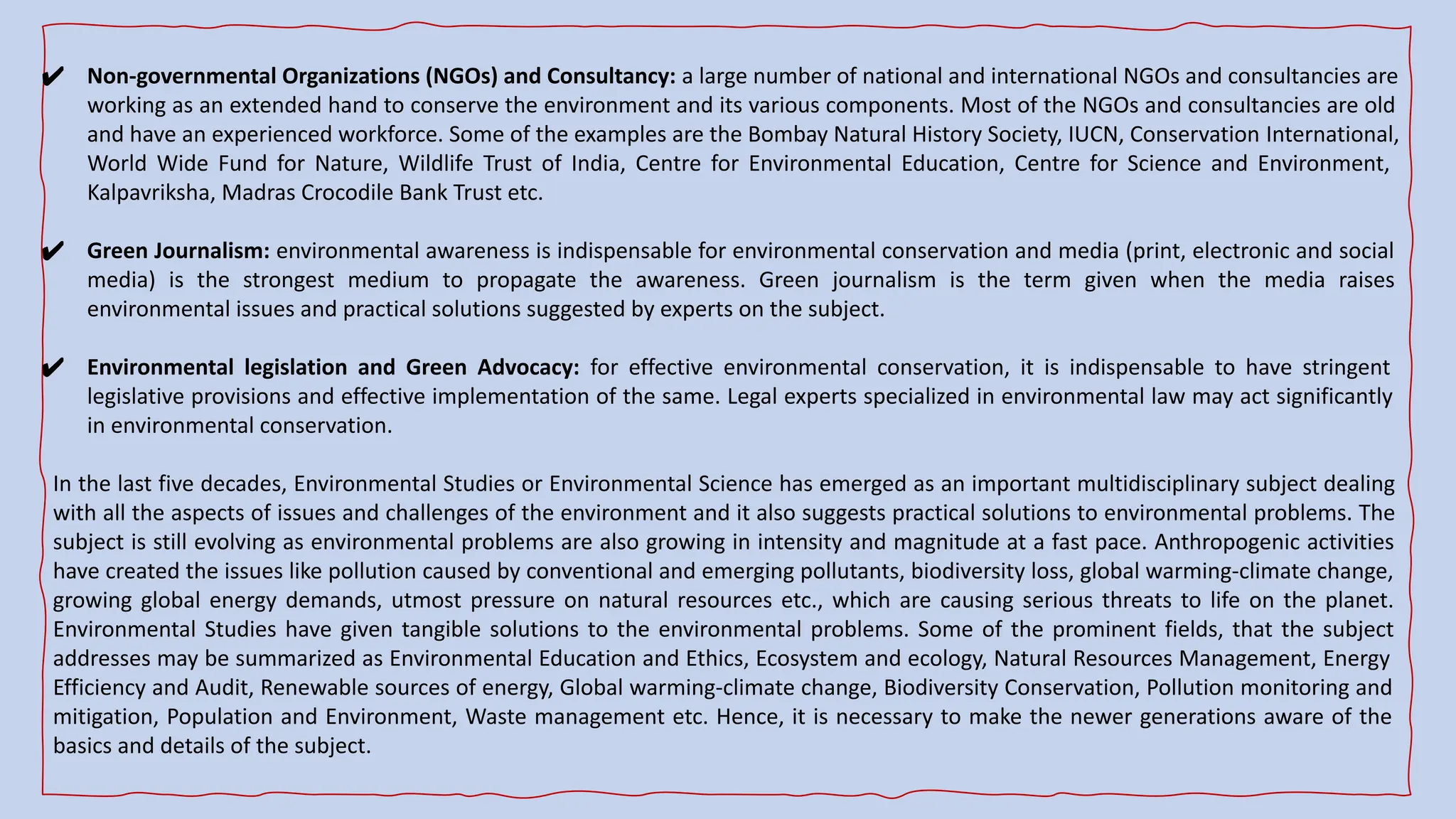 ✔ Non-governmental Organizations (NGOs) and Consultancy: a large number of national and international NGOs and consultancies are
working as an extended hand to conserve the environment and its various components. Most of the NGOs and consultancies are old
and have an experienced workforce. Some of the examples are the Bombay Natural History Society, IUCN, Conservation International,
World Wide Fund for Nature, Wildlife Trust of India, Centre for Environmental Education, Centre for Science and Environment,
Kalpavriksha, Madras Crocodile Bank Trust etc.
✔ Green Journalism: environmental awareness is indispensable for environmental conservation and media (print, electronic and social
media) is the strongest medium to propagate the awareness. Green journalism is the term given when the media raises
environmental issues and practical solutions suggested by experts on the subject.
✔ Environmental legislation and Green Advocacy: for effective environmental conservation, it is indispensable to have stringent
legislative provisions and effective implementation of the same. Legal experts specialized in environmental law may act significantly
in environmental conservation.
In the last five decades, Environmental Studies or Environmental Science has emerged as an important multidisciplinary subject dealing
with all the aspects of issues and challenges of the environment and it also suggests practical solutions to environmental problems. The
subject is still evolving as environmental problems are also growing in intensity and magnitude at a fast pace. Anthropogenic activities
have created the issues like pollution caused by conventional and emerging pollutants, biodiversity loss, global warming-climate change,
growing global energy demands, utmost pressure on natural resources etc., which are causing serious threats to life on the planet.
Environmental Studies have given tangible solutions to the environmental problems. Some of the prominent fields, that the subject
addresses may be summarized as Environmental Education and Ethics, Ecosystem and ecology, Natural Resources Management, Energy
Efficiency and Audit, Renewable sources of energy, Global warming-climate change, Biodiversity Conservation, Pollution monitoring and
mitigation, Population and Environment, Waste management etc. Hence, it is necessary to make the newer generations aware of the
basics and details of the subject.
 