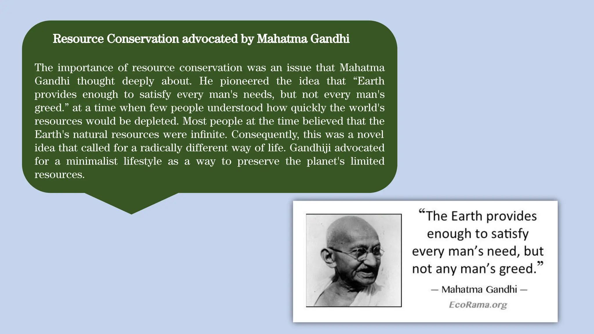 Resource Conservation advocated by Mahatma Gandhi
The importance of resource conservation was an issue that Mahatma
Gandhi thought deeply about. He pioneered the idea that “Earth
provides enough to satisfy every man's needs, but not every man's
greed.” at a time when few people understood how quickly the world's
resources would be depleted. Most people at the time believed that the
Earth's natural resources were inﬁnite. Consequently, this was a novel
idea that called for a radically different way of life. Gandhiji advocated
for a minimalist lifestyle as a way to preserve the planet's limited
resources.
 