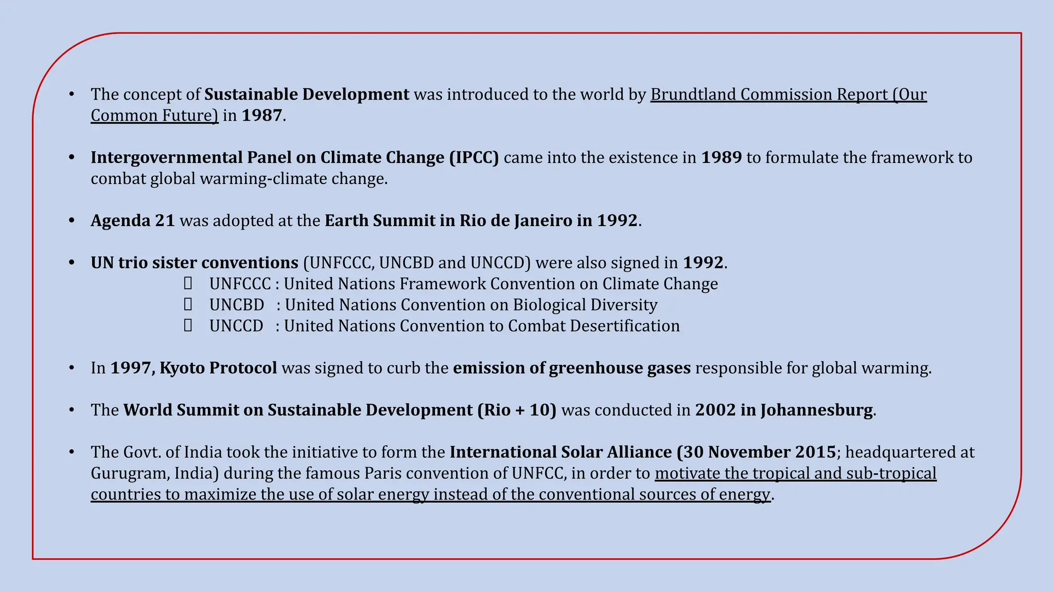 • The concept of Sustainable Development was introduced to the world by Brundtland Commission Report (Our
Common Future) in 1987.
• Intergovernmental Panel on Climate Change (IPCC) came into the existence in 1989 to formulate the framework to
combat global warming-climate change.
• Agenda 21 was adopted at the Earth Summit in Rio de Janeiro in 1992.
• UN trio sister conventions (UNFCCC, UNCBD and UNCCD) were also signed in 1992.
UNFCCC : United Nations Framework Convention on Climate Change
UNCBD : United Nations Convention on Biological Diversity
UNCCD : United Nations Convention to Combat Desertification
• In 1997, Kyoto Protocol was signed to curb the emission of greenhouse gases responsible for global warming.
• The World Summit on Sustainable Development (Rio + 10) was conducted in 2002 in Johannesburg.
• The Govt. of India took the initiative to form the International Solar Alliance (30 November 2015; headquartered at
Gurugram, India) during the famous Paris convention of UNFCC, in order to motivate the tropical and sub-tropical
countries to maximize the use of solar energy instead of the conventional sources of energy.
 
